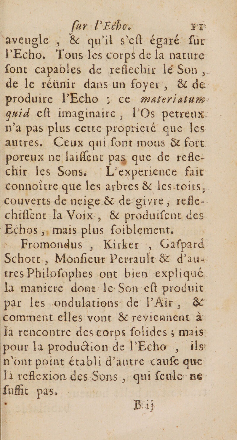 aveugle 3 &amp; qu'il s'efl égaré fur l'Echo. Tous les corps de la nature font capables de réfléchir le Son 5. de le réunir dans un foyer , &amp; de produire l'Echo s ce materiatum quid eft imaginaire 5 l'Os petreux n'a pas plus cette propriété que les autres. Ceux qui font mous &amp; fort poreux ne laiffent pas que de réflé¬ chir les Sons. L'experience fait connoître que les arbres &amp; les toits5 couverts de neige &amp; de givre, réflé¬ chi (lent la Voix , 8c produirait des Echos, niais plus foiblement. Fromondus , Kirker , Gafpard Schott , Monfieur Perrault &amp; d'aic très Philofophes ont bien expliqué la manière dont le Son efl: produit par 1 es ondulations’ de l'Air , 8i comment elles vont &amp; reviennent à la rencontre des corps folides ; mais pour la production de l'Echo 3 ils- n'ont point établi d'autre caufe que la reflexion des Sons , qui feule ne faffit pas.