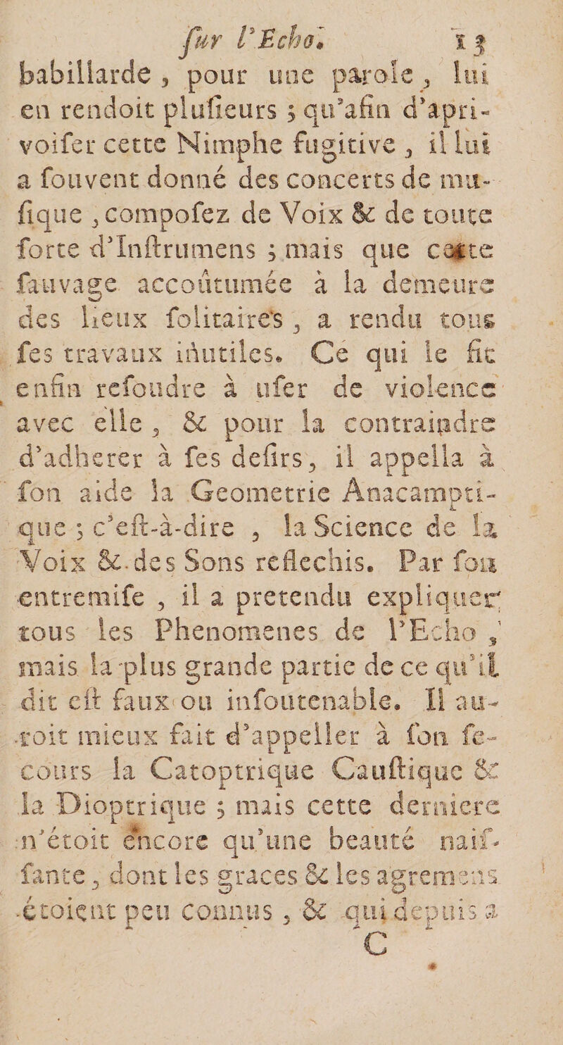 fur tEchol 15 babiüarde , pour une parole 3 lui eu rendoit plu il cars s qii’afîn d’apri- voifer cetce Nimphe fugitive 3 il lui a fouvent donué des concerts de mu- fique ^compofez de Voix &amp; de toute forte dinftrtimens ; mais que caste fauvage accoutumée à la demeure des lieux folitaire’s 3 a rendu tous fes travaux inutiles. Ce qui le fie enfin refondre à tifer de violence avec elle 3 &amp; pour la contraindre d'adherer à fes defirs., il appella à fon aide la Géométrie Anacamoti- que &gt; c’eft-à-dire , la Science de la Voix &amp;.des Sons réfléchis. Par fan entreraife , il a prétendu expliquer tous les Phénomènes de P Echo , mais la-plus grande partie de ce qu’il dit cit faux ou infoutenable. Il au- toit mieux fait d’appeiler à fon fc~ ’cours la Catoptrique Cauftiquc &amp; la Dioptrique s niais cette demiere îVétoit Encore qu/une beauté naif- fante 3 dont les grâces cl les a'gremens .étoiçnt peu connus 5 &amp; qui depuis a 'C