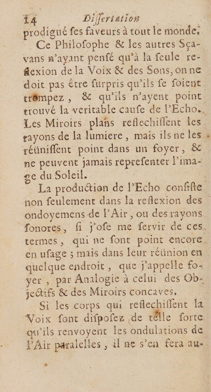 ÎA Dhjertâtlon prodigué fes faveurs à tout îe monder Ce Philofophe &amp; les autres Sça- vans n'ayant penfé qu'à la feule re¬ flexion de la Voix 6e des Sons, on ne doit pas être ftirpris qu'ils fe foient trompez , &amp; qu'ils n'ayent point trouvé la-véritable caufe de l'Echo., Les Miroirs plans refleohiiîent les rayons de la lumière , mais ils ne les réunifient point dans un foyer, &amp; ne peuvent jamais reprefenter l’ima¬ ge du Soleil. La production de l'Echo confifte non feulement dans la reflexion des ondoyemens de l’Air , on des rayons fonores, fi j'ofe me fervir de ces termes, qui ne font point encore en ufage ; mai-s dans leur réunion en quelque endroit , que j'appelle fo¬ yer 3 par Analogie à celui des -Ob¬ jectifs &amp; des Miroirs concaves. Si les corps qui reflechiflent îa 'Voix font difpofez.de tille forte qu'ils renvoyent les ondulations de l'Air pâralelks 3 il ne s'en fera au-