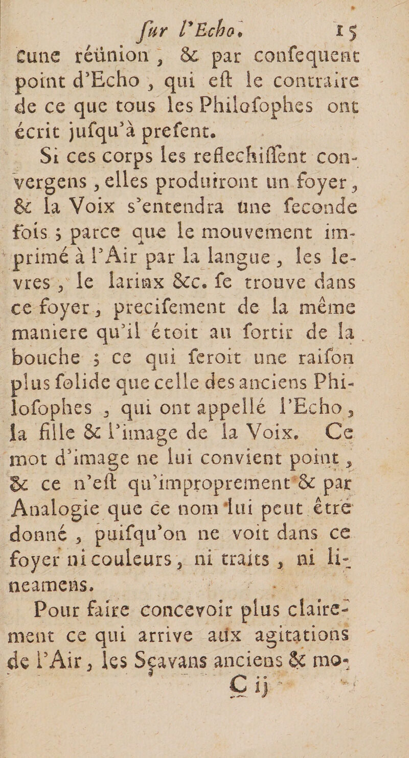 Cime réünion , 8e par confequenc point d’Echo , qui eft ie contraire de ce que tous les Philofophes ont écrit jufqu’à prefent. Si ces corps les reflechiflent con- vergens , elles produiront un foyer «, &amp; la Voix s’entendra tme fécondé fois ; parce que le mouvement im¬ primé à l’Air par la langue , les lè¬ vres , le larinx &amp;c« fe trouve dans ce foyer precifement de la même manière qu’il étoit au fortir de la bouche s ce qui feroit une raifon plus folide que celle des anciens Phi¬ lofophes , qui ont appelle l’Echo, la fille &amp; l’image de la Voix, Ce mot d’image ne lui convient point, gc ce n’eft qu’ improprement &amp; par Analogie que ce nom lui peut être donné , puifqu’on ne voit dans ce foyer ni couleurs , ni traits , ni li- neamens. Pour faire concevoir plus claire¬ ment ce qui arrive aux agitations de i’Air, les Spvans anciens &amp; mo*