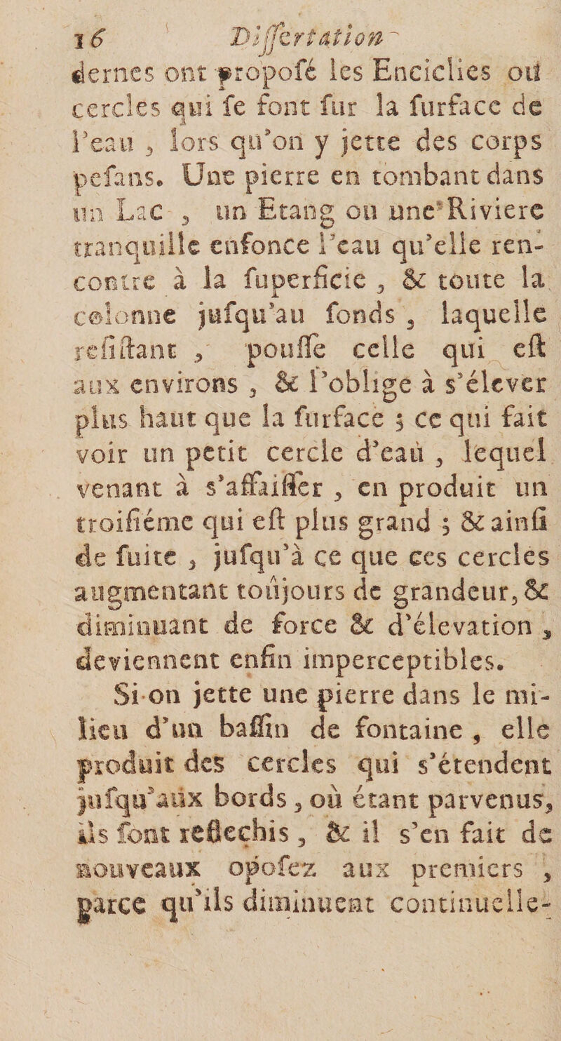 déniés ont f ropofé les Eociclies oit cercles qui fe font fur la furface de l’eau 3 lors qu'on y jette des corps pefans. Une pierre en tombant dans un Lac 3 un Etang on une Riviere tranquille enfonce l'eau qu’elle ren¬ contre à la fuperfide 5 Se toute la colonne jufqu Lu fonds 3 laquelle reliftant poulie celle qui cft aux environs , &amp; l’oblige à s’élever plus haut que la furface 5 ce qui fait voir un petit cercle d’eau , lequel venant à s’afFaiflfer &gt; en produit un troifiéme qui eft plus grand ; ôcainû de fuite , jufqu’i ce que ces cercles augmentant toujours de grandeur, &amp; diminuant de force &amp; d’élévation 3 deviennent enfin imperceptibles. Si on jette une pierre dans le mi¬ lieu d’un baffin de fontaine , elle produit des cercles qui s’étendent }iifqu5aüx bords 3 où étant parvenus* ils font réfléchis, &amp; il s’en fait de nouveaux opofez aux premiers * garce qu'ils diminuent continuelle-;