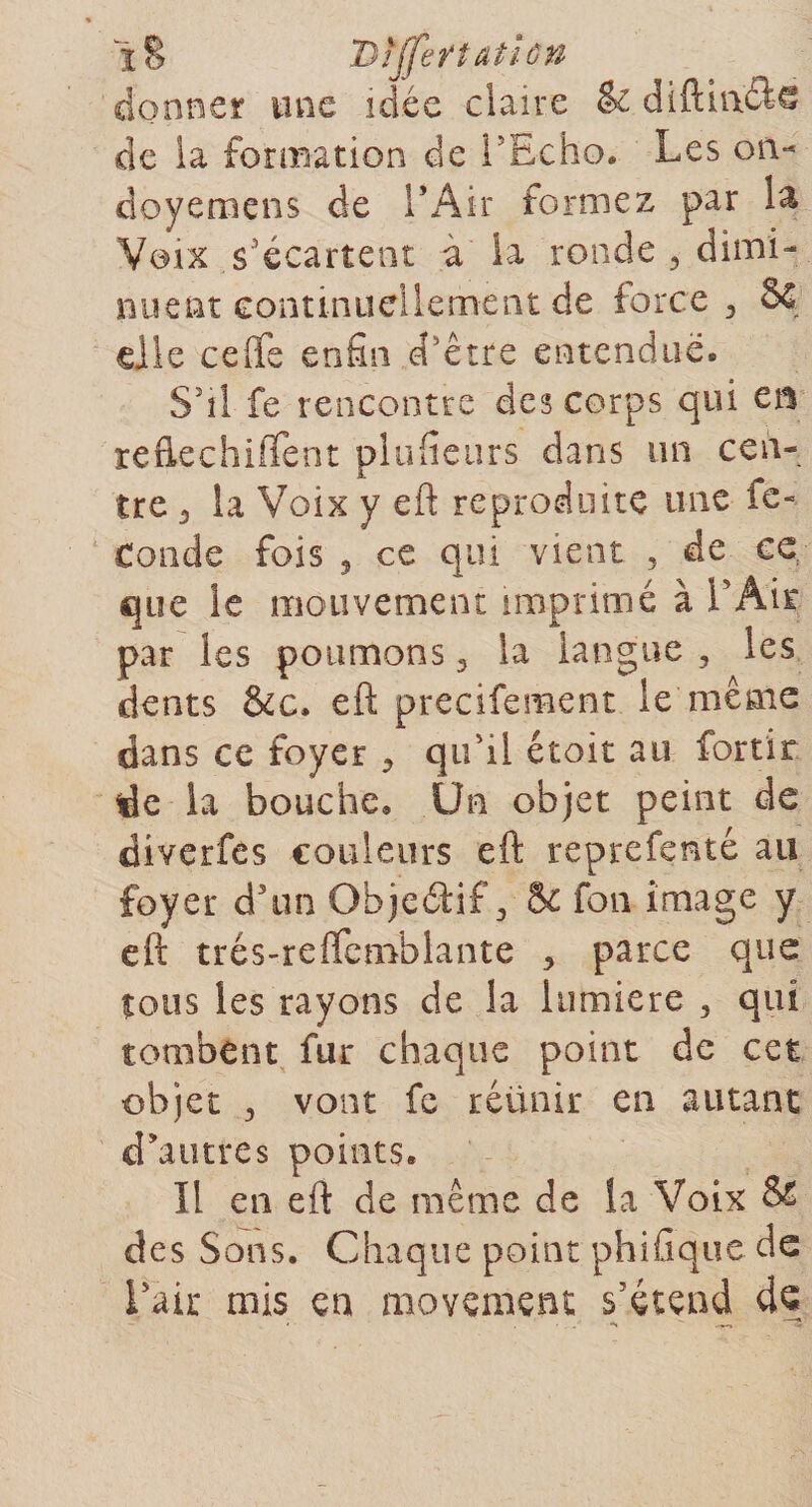 i§ 'Dtjferîatîûn donner une idée claire &amp; diftitl&amp;G de la formation de l'Echo. Les oiv doyemens de l’Air formez par la Voix s'écartent a la ronde , dimi¬ nuent continuellement de force, 8ç elle ceffe enfin d'être entendue. S'il fe rencontre des corps qui en refiechilTent plufieurs dans un cen¬ tre 3 la Voix y eft reproduite une fe» Conde fois , ce qui vient , de ce que le mouvement imprimé à l'Air par les poumons , la langue , les dents &amp;c. eft precifement le même dans ce foyer &gt; qu'il étoit au fortir de la bouche. Un objet peint de diverfes couleurs eft reprefenté au foyer d'un Objeétif 3 8c fon image y eft trés-reftemblante 3 parce que tous les rayons de la lumière , qui tombent fur chaque point de cet objet 3 vont fc réünir en autant d'autres points. Il en eft de même de la Voix &amp; des Sons. Chaque point phifique de l'air mis en movemçnt s'étend dç