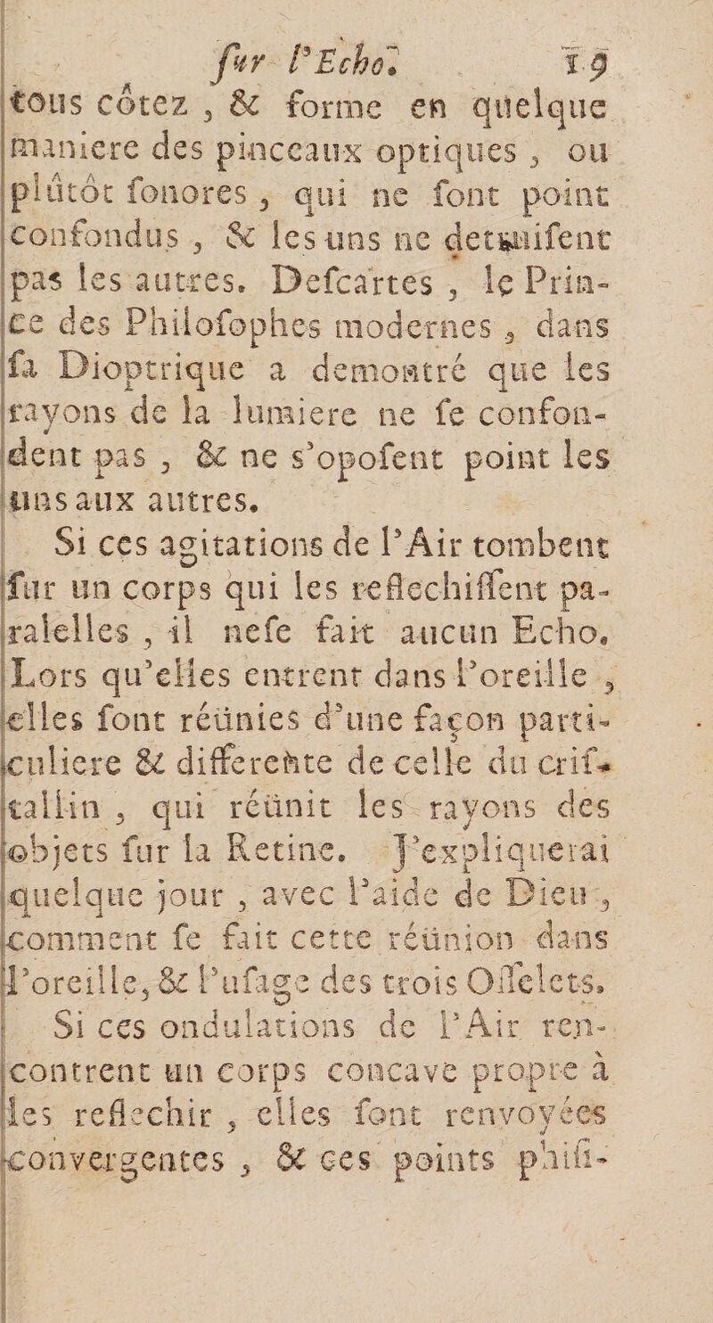 fur l'Echo. ï 9 tous cotez 3 &amp; forme en quelque maniéré des pinceaux optiques 3 ou plutôt fonores 5 qui ne font point confondus 3 &amp; les tins ne detsuifent * pas les autres. Defcarte's 3 le Pria» ce des Philofophes modernes 3 dans fa Dioptrique a démontré que les rayons de la lumière ne fe confon- dent pas 3 &amp; ne s’opofent point les uns aux autres. Si ces agitations de PAir tombent fur un corps qui les reflechiffent pa¬ rai elles , il nefe fait aucun Echo. Lors qu’elles entrent dans P oreille 5 elles font réünies d'une façon parti» |Culiere &amp; différente de celle duerif* kali-in 3 qui réunit les rayons des objets fur la Retine. J’explique rai quelque jour 3 avec l'aide de Dieu 3 [comment fe fait cette réunion dans [Poreille* &amp; Pufage des trois OiTelets. Si ces ondulations de PAir ren¬ contrent un corps concave propre à [les réfléchir 5 elles font renvoyées