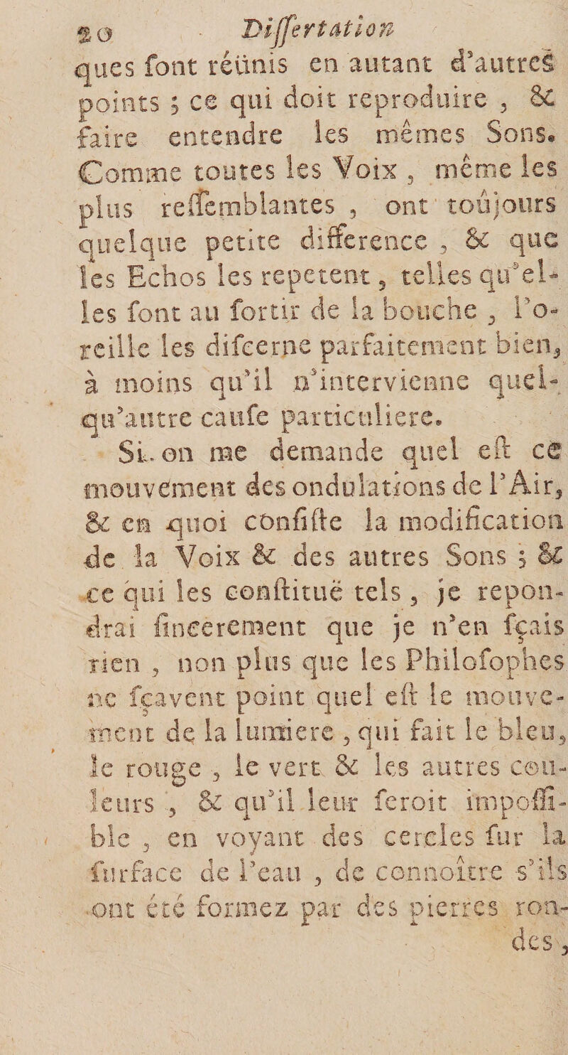 50 Dijfertatiop ques font réunis en autant d'autre! points ; ce qui doit reproduire , &amp; faire entendre les mêmes Sons» Comme toutes les Voix 5 même les plus relfemblantes , ont toujours quelque petite différence , &amp; que les Echos les répètent 5 telles qu'el¬ les font au fortir de la bouche 3 l'o¬ reille les difeerne parfaitement bien,, à moins qu'il n'intervienne quel- qu'autre caufe particulière. SL on me demande quel eft ce mouvement des ondulations de V Air3 &amp; en quoi confifte la modification de la Voix &amp; des autres Sons ; &amp;€ ce qui les conftituë tels 5 je répon¬ drai fineerement que je n'en fçais Tien , non plus que les Philofophes ne feavent point quel eft le mouve¬ ment de la lumière , qui fait le bleu, le ronge , le vert &amp; les autres cou¬ leurs , &amp; qu'il leur feroit impoffi- ble 3 en voyant des cercles fur la fur fa ce de l'eau , de connoître s'ils ont été formez par des pierres ron¬ des 3