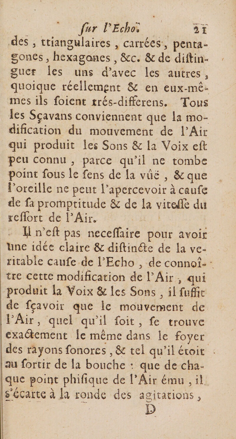 ) ai penta¬ gones 3 hexagones 5 &amp;c. &amp; de diftin- guer les uns d’avec les autres 3 quoique réellement &amp; en eux-mê¬ mes ils foient trés-differens. Tous les Sçavans conviennent que la mo¬ dification du mouvement de l’Air qui produit les Sons &amp; la Voix eft peu connu 3 parce qu’il ne tombe point fous le fens de la vue 3 &amp; que l’oreille ne peut l’apercevoir àcaufe de fa promptitude &amp; de la viteÆfe du refïort de l’Air. 1,1 n’eft pas neceflfaire pour avoir line idée claire &amp; diftméte de la vé¬ ritable caufe de l’Echo 3 de connox- * tre cette modification de l’Air &gt; qui produit la Voix &amp; les Sons 3 il ftiffit de fçavoir que le mouvement de l’Air 3 quel qu’il foi-t 3 fe trouve exactement îe même dans le foyer des rayons fonores, &amp;c tel qu’il étoit au fortir de la bouche : que de cha¬ que point phifique de P Air ému 5 i! s'écarte à la ronde des agitations, fur Vücho» des 3 ttiangulaires , carrées 3