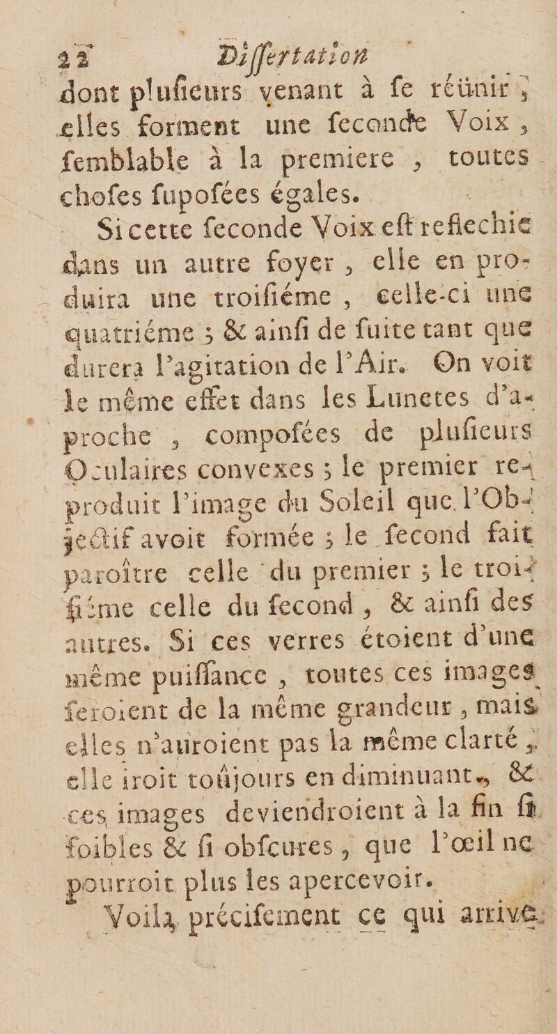 2Ï Dijftrtâtlcn dont plufieurs venant à fe réunir 5 elles forment une feconcfe Voix 5 fembiable à la première ^ toutes chofes fupofées égales. Si cette fécondé Voix eft réfléchie dans un autre foyer 3 elle en pro¬ duira une troifiéme , celle-ci une quatrième s &amp; ainfi de fuite tant que durera l’agitation de l'Air. On voit ie même effet dans les Lunetes d’a- proche , compofées de piufieurs Oculaires convexes s le premier re¬ produit l’image du Soleil que. l’Ob- jedif avoir formée ; le fécond fait paroître celle du premier s le trow; (Orne celle du fécond 5 &amp; ainfi des autres. Si ces verres étaient d’une même puiffancc 3 toutes ces images feraient de la même grandeur 3 mais, elles n'auroient pas la même clarté T elle iroit toujours en diminuant*, &amp; €€st images deviendroient à la fin fi ïoibles Se fi obfcures, que l’œil ne pourroit plus les apercevoir. Voila, précifement ce qui arrive.