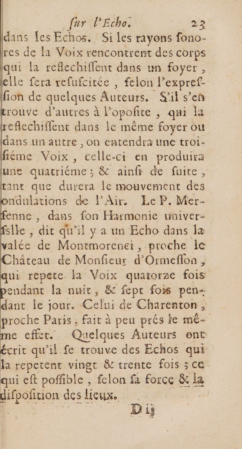 fur l'Echo* 2.% dans les Echos. Si les rayons fono- res de la Voix rencontrent des corps qui la reflechiffent dans un foyer 3 elle fera refufcitée 3 félon Pexpref- fion de quelques Auteurs, S'il s'en trouve d'autres à Popofite , qui la jre fléchi fient dans le même foy er ou dans un autre 5 on entendra une troi¬ sième Voix 3 celle-ci en produira une quatrième 5 8c a in fi de fuite ? tant que durera le mouvement des ondulations do l'Air. Le P. Mer- fenne 3 dans fou Harmonie uni ver- fs lie y dit qu'ri y a un Echo dans la valée de Montmorenei 3 proche le Château de Monfieur dJ Orme fl on * qui répété la Voix quatorze fois pendant la nuit 3 &amp; fept fois pen¬ dant le jour. Celui de Charente» 9 proche Paris 3 fait à peu prés îe mê¬ me effet. Quelques Auteurs ont écrit qu'il fe trouve des Echos qui îa repetent vingt &amp; trente fois s ce qui eft poffiblc , félon fa force &amp; la tion lieux»