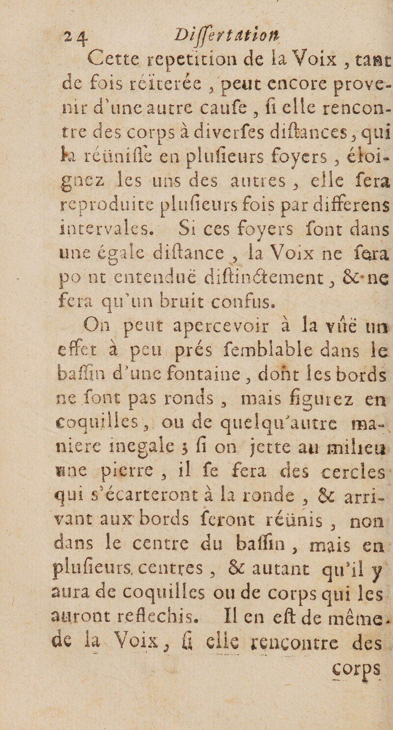 Cette répétition de la Voix 3 tant de fois réitérée 3 peut encore prove¬ nu- d'une autre caufe , fi elle rencon¬ tre des corps à diverfes diftances* qui ki réünifié en plufieurs foyers 3 éloi¬ gnez les uns des aimes 3 elle fera reproduite plufieurs fois par différées intervaies. Si ces foyers font dans une égaie diftance , la Voix ne fora po nt entendue diftinâement &gt; ne fera qu’un bruit confus* On peut apercevoir à la vue un effet à peu prés femblahle dans le baffin d'une fontaine 5 dont les bords ne font pas ronds 3 mais figurez en coquilles , ou de quelqifautre ma¬ nière inégalé &gt; fi on jette au milieu «ne pierre 3 il fe fera des cercles qui s'écarteront à la ronde 3 &amp; arri¬ vant aux bords feront réünis 3 non dans le centre du baffin , mais en plufieurs, centres , &amp; autant qu’il y aura de coquilles ou de corps qui les auront réfléchis* Il en eft de même- de la Voix 3 fi elle rencontre des corps