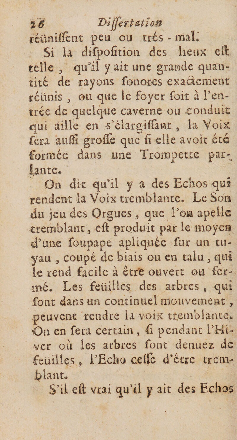 réunifient Peu 015 très -ma!. Si la difpofition des lieux eft telle 3 qu'il y ait une grande quan¬ tité de rayons foliotes exactement réunis , ou que le foyer foit à ren¬ trée de quelque caverne ou conduit qui aille en s'élargiflant „ la Voix fera auffi greffe que fi elle avoir été formée dans une Trompette par¬ iante. On dit qu'il y a des Echos qui rendent la Voix tremblante. Le Son du jeu des Orgues 3 que Ton apelle tremblant 3 eft produit par le moyen d'une foupape apliqnée fur un tu¬ yau 3 coupé de biais ou en taiu 3 qui le rend facile à être ouvert ou fer¬ mé. Les feuilles des arbres, qui font dans un continuel mouvement, peuvent rendre la voix tremblante. On en fera certain, fi pendant l'Hi¬ ver oii les arbres font denuez, de feuilles 3 LEcho ce (Te d’être trenv Liant. S’il eft vrai qu’tl y ait des Echos