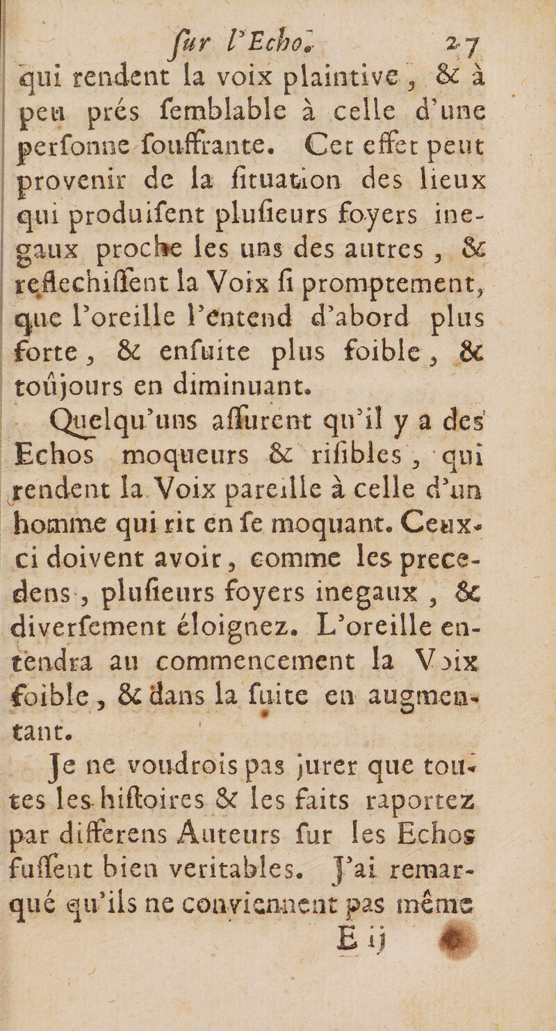 fur l'Echol zy qui rendent la voix plaintive, &amp; à peu prés femblable à celle d’une perfonne foiiffrante. Cet effet peut provenir de la fituation des lieux qui produifent plufieurs foyers iné¬ gaux proche les uns des autres , &amp; reflechiflent la Voix fi promptement, que Poreille l’entend d’abord plus forte, &amp; enfuite plus foible, &amp; toujours en diminuant» Quel qu’uns affurent qu’il y a des Echos moqueurs &amp; rifibles , qui rendent la Voix pareille à celle d’un homme qui rit en fe moquant. Ceux* ci doivent avoir, comme lesprece- dens , plufieurs foyers inégaux 3 6c diverfement éloignez. L’oreille en¬ tendra au commencement la V aix foible, &amp;dans la fuite en augmen¬ tant. Je ne voudroispas jurer que tou¬ tes les hiftoires &amp; les faits raportez par differens Auteurs fur les Echos fuflent bien véritables. Fai remar- que qu ils ne conviennent pas memï