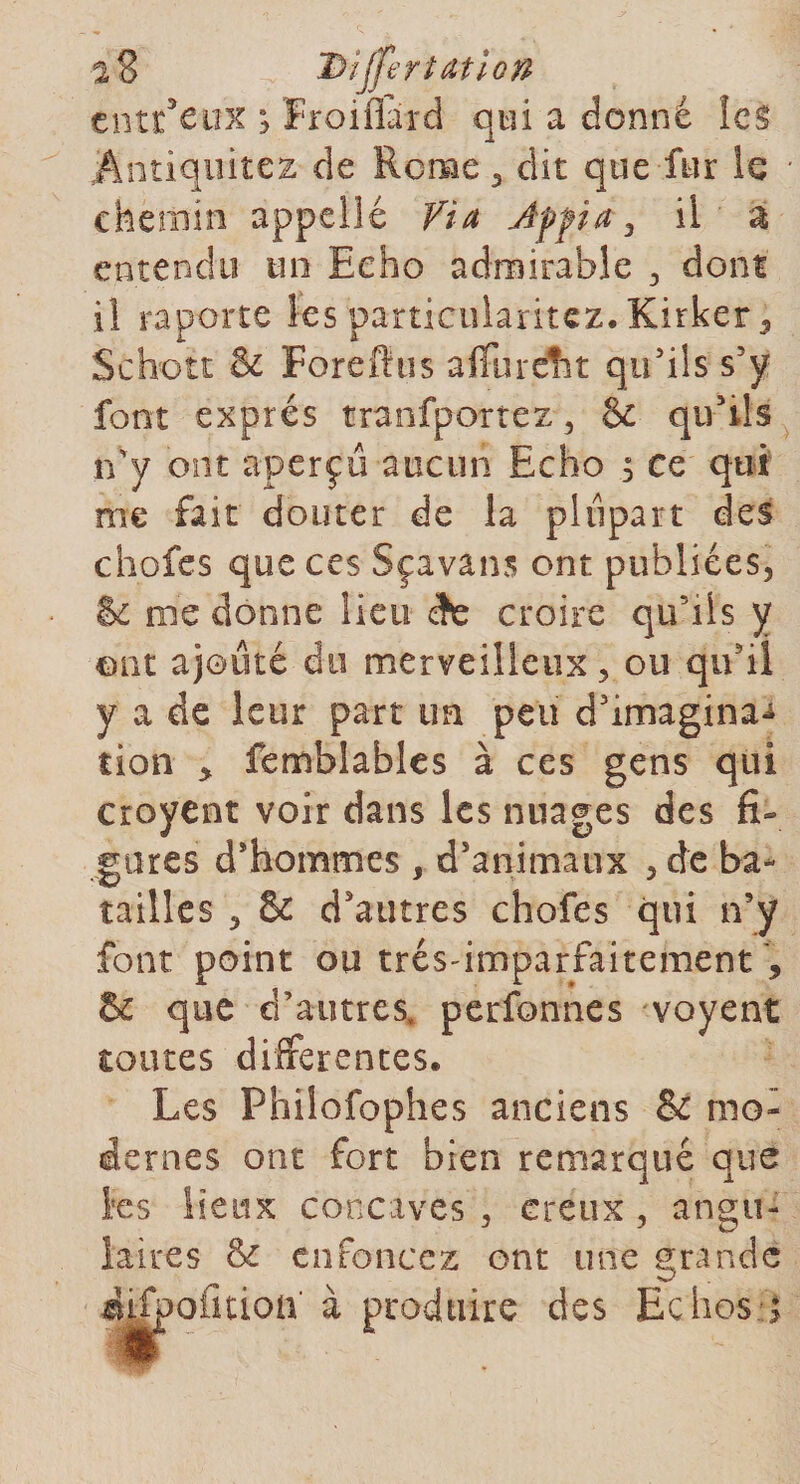 i% Dîjfer iat ion tntï eux 3 Froiiîard qui a donné les Antiquités de Rome , dit que fur le chemin appelle Via Appia , il a entendu un Echo admirable , dont il raporte les particularitez. Kirker, Schott &amp; Forefttis aflTureflfît qu’ils s’y font exprès tranfportez , &amp; qu’ils n'y ont aperçu aucun Echo ; ce qui me fait douter de la plupart des chofes que ces Sçavans ont publiées, &amp; roc donne lieu èc croire qu'ils y ont ajouté du merveilleux, ou quil y a de leur part un peu d’imagina^ tion &gt; femblables à ces gens qui croyent voir dans les nuages des fi- gares d’hommes , d’animaux , de ba¬ tailles , &amp; d’autres chofes qui n’y font point ou trésimparfaitement 9 &amp; que d’autres, perfonnes voyent toutes differentes. Les Philofophes anciens &amp; mo¬ dernes ont fort bien remarqué que les lieux concaves , creux , angu¬ laires &amp; enfoncez ont une grande iifpoiitioft à produire des Echos q