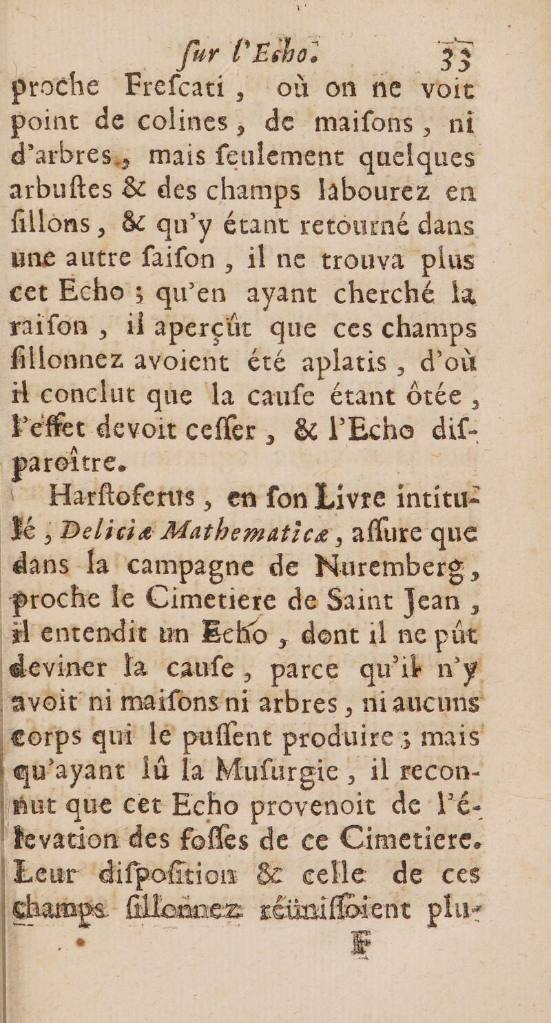 fur i'Eshô* $ J proche Frefcati 3 où on ne voit point de colines 5 de maifons 3 ni d’arbres., mais feulement quelques arbuftes &amp; des champs labourez en filions y &amp;c qu’y étant retourné dans une autre faifon , il ne trouva plus cet Echo i qu'en ayant cherché la raifon il aperçût que ces champs fiHonnez avoient été aplatis, d’où ii conclut que la caufe étant ôtée 3 l’effet devoit ceffer , &amp;i l’Echo dif- paroitre. Harftofems, en fon Livre intitu¬ lé , Deliria Mathematicœ y affure que dans la campagne de Nuremberg, proche le Cimetiere de Saint jean 3 il entendit un Echo , dont il ne pût deviner îa caufe, parce qu’il n’y avoir ni maifons ni arbres , ni aucuns Corps qui le puflfent produire ; mais qu’ayant lu la Miifurgie 3 il recon¬ nut que cet Echo provenoit de Fé- fevation des foffes de ce Cimetiere, de ces