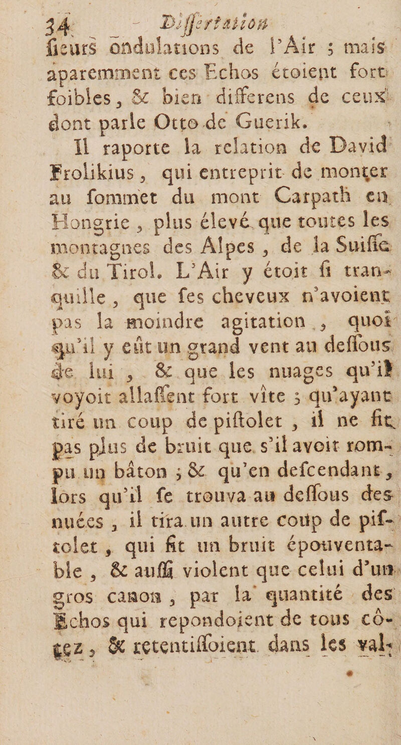 fieurs ondulations de l’Air ; mais aparemmem ces Echos étaient fort foibles 3 &amp; bien differens de ceux dont parle Otto de Guerik. Il raporte la relation de David Frolikius 5 qui entreprit de monter au forainet du mont Carpath en Hongrie 5 plus élevé que toutes les montagnes des Alpes ,, de la Suifîd &amp; du Tirol. L'Air y était fi tran¬ quille , que fes cheveux n’avoient pas la moindre agitation ^ quoi qu'il y eut un grand vent au défions èe lui j &amp; que les nuages qiviî voyoit allaient fort vite s qu’ayant tiré un coup de piftolet -, il ne fitc pas plus de bruit que s'il avoir rom¬ pu un bâton qu’en defcendant, lors qu’il fe trouva au dcflbtis des nuées 3 il tira un autre coiip de pif¬ tolet 5 qui fit un bruit épouvanta¬ ble , &amp; avifîî violent que celui d’un gros canon 3 pat la' quantité des Echos qui repondoient de tous cô- j£Z 2 &amp; rçtentiffoient dans les val*