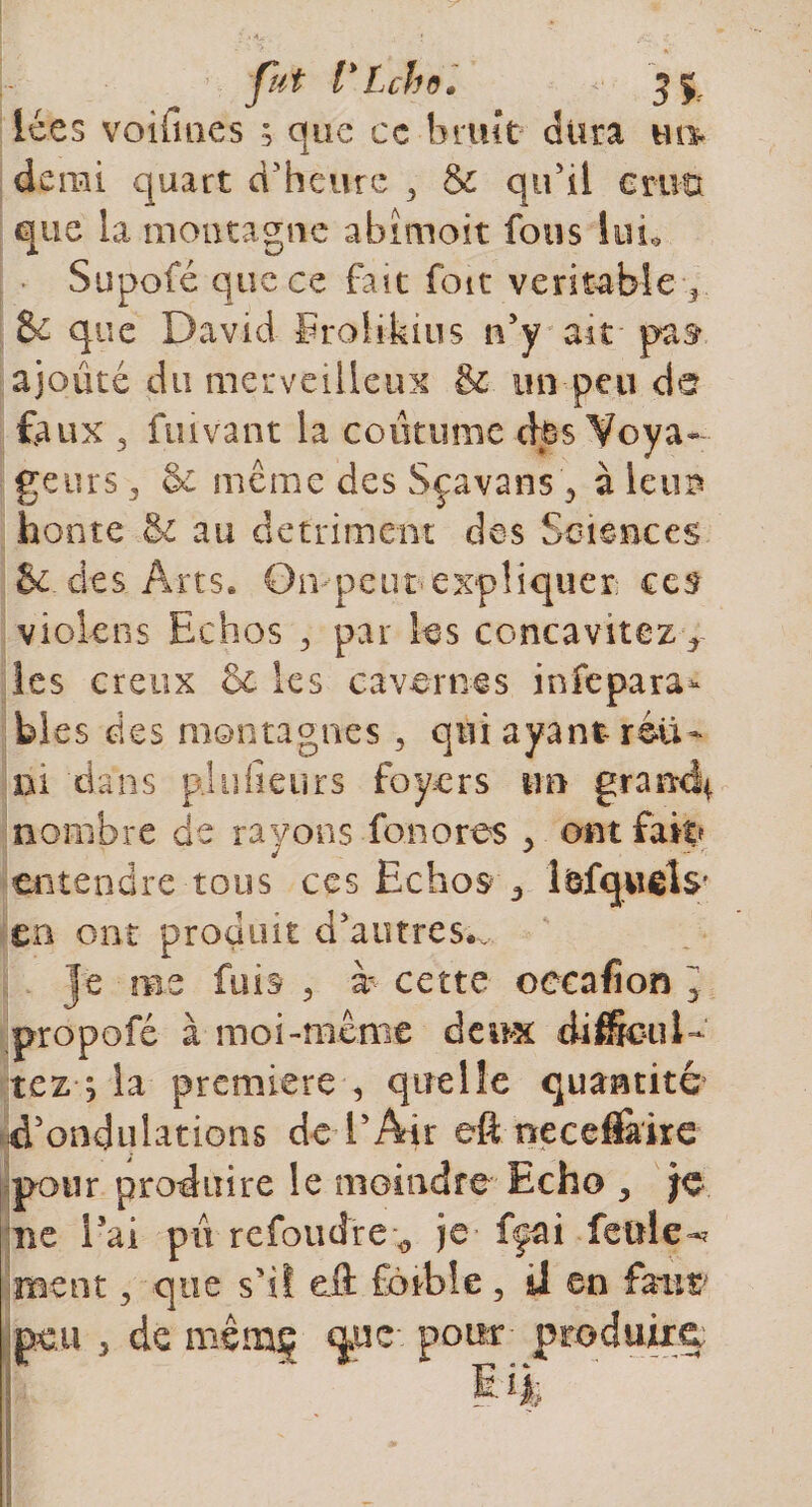 Ices voiùnes ; que ce bruit dura m% de rai quart d'heure , &amp; qu’il cmu que la montagne abimoit fous lui* Supofé que ce fait foit véritable ? &amp; que David Erolikius n'y ait pat ajouté du merveilleux &amp; un peu dü feux 5 fuivant la coutume cbs Voya¬ geurs ^ &amp; même des Sçavans ? à leurs honte &amp;c au détriment des Sciences 5e de s Art s. O iv p e u t&lt; e xp H qu e r ces violens Echos ^ par les concavitez r les creux &amp; les cavernes infepara- blés des montagnes 5 qui ayant-réu¬ ni dans p] lî (leurs foyers un grand* nombre de rayons fonores &gt; ont fait? entendre tous ces Echos 3 l&amp;fquéls' en ont produit d'autres*. je me fuis &gt; b cette occafion y propofé à moi-même deux cüffieuD tez ; la première , quelle quantité d'ondulations de l’Air eft necefl&amp;ke pour produire le moindre Echo , lie i5ai pu refoudre ^ je fçai feule-* ment , que s’il eü fèibîe, il en faut- peu 3 de mêrnç que-- pour- produira