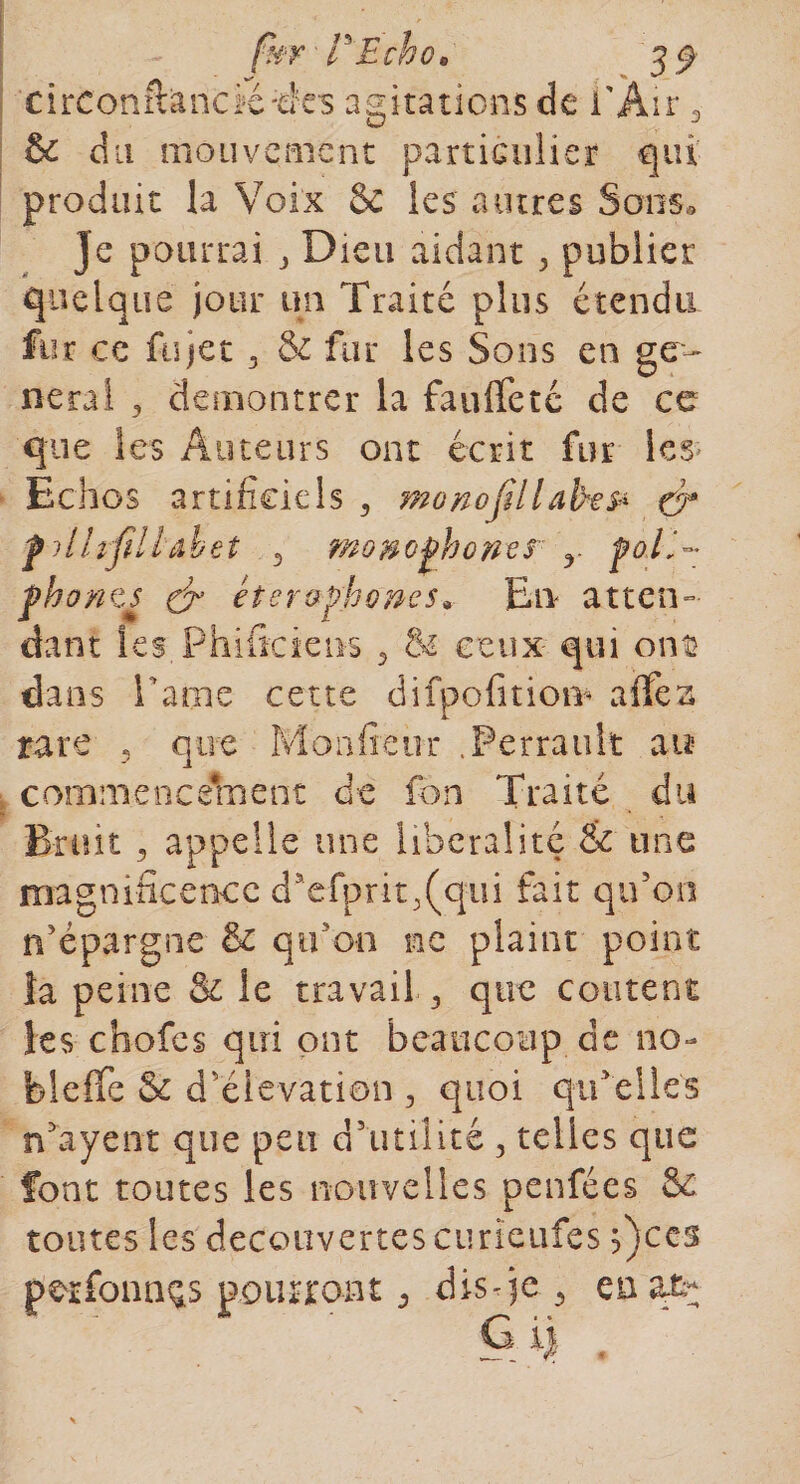 (hr P Echo* 3$ circonftàncïétks agitations de l'Air 3 &amp; du mouvement particulier qui produit la Voix &amp; les autres Sons. je pourrai , Dieu aidant 3 publier quelque jour un Traité plus étendu fur ce fujet 3 &amp; fur les Sons en ge¬ neral y démontrer la fauffetc de ce que les Auteurs ont écrit fur les Echos artificiels , mo no fil laite &amp; ej* f ilhfiillahet 3 mo&amp;ophones y poil- fhonts &amp; et er-aphone s* En atten¬ dant les. Phificieiis y &amp; ceux qui ont dans ha nie cette difpofitiom affea rare 5 que Moniteur .Perrault au commencement de fon Traité du Bruit y appelle une libéralité &amp; une magnificence daefprit3(qui fait qu’on n’épargne &amp; qu'on ne plaint point îa peine &amp; le travail 3 que content les chofes qui ont beaucoup de no- bleffe &amp; d’élévation , quoi qu’elles n’ayent que peu d’utilité 3 telles que font toutes les nouvelles penfées &amp; toutes les decouvertes ciirïeufes ficcs