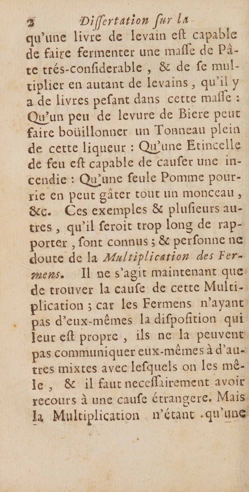 s DljfertAtlon fur quHuie livre de levain eft capable de faire fermenter une inaffe de Pâ¬ te trés-confidcrable 5 &amp; de fe mul¬ tiplier en autant de levains ^ qu’il y a de livres pefant dans cette malfe : Qi^un peu de levure de Biere peut faire bouillonner un Tonneau plein de cette liqueur : QlPune Etincelle de feu eft capable de caufer une in¬ cendie : Qu&gt;ine feule Pomme pour¬ rie en peut gâter tout un monceau ^ &amp;c. Ces exemples &amp; plufieurs au¬ tres y qu’il feroit trop long de rap¬ porter 5 font connus ; &amp; perfonne ne doute de la Multiflicâtion des Ver-» mens. Il ne s’agit maintenant que de trouver la caufe de cette Multi¬ plication ; car les Fermens n’ayant pas d’eux-mêmes la difpofition qui leur eft propre y ils ne la peuvent pas communiquer eux-mêmes à d’au¬ tres mixtes avec lefquels on les mê¬ le &amp; il faut necclfiiremcnt avoir recours à une caufe étrangère. Mais h Multiplication n’étant .qu’une