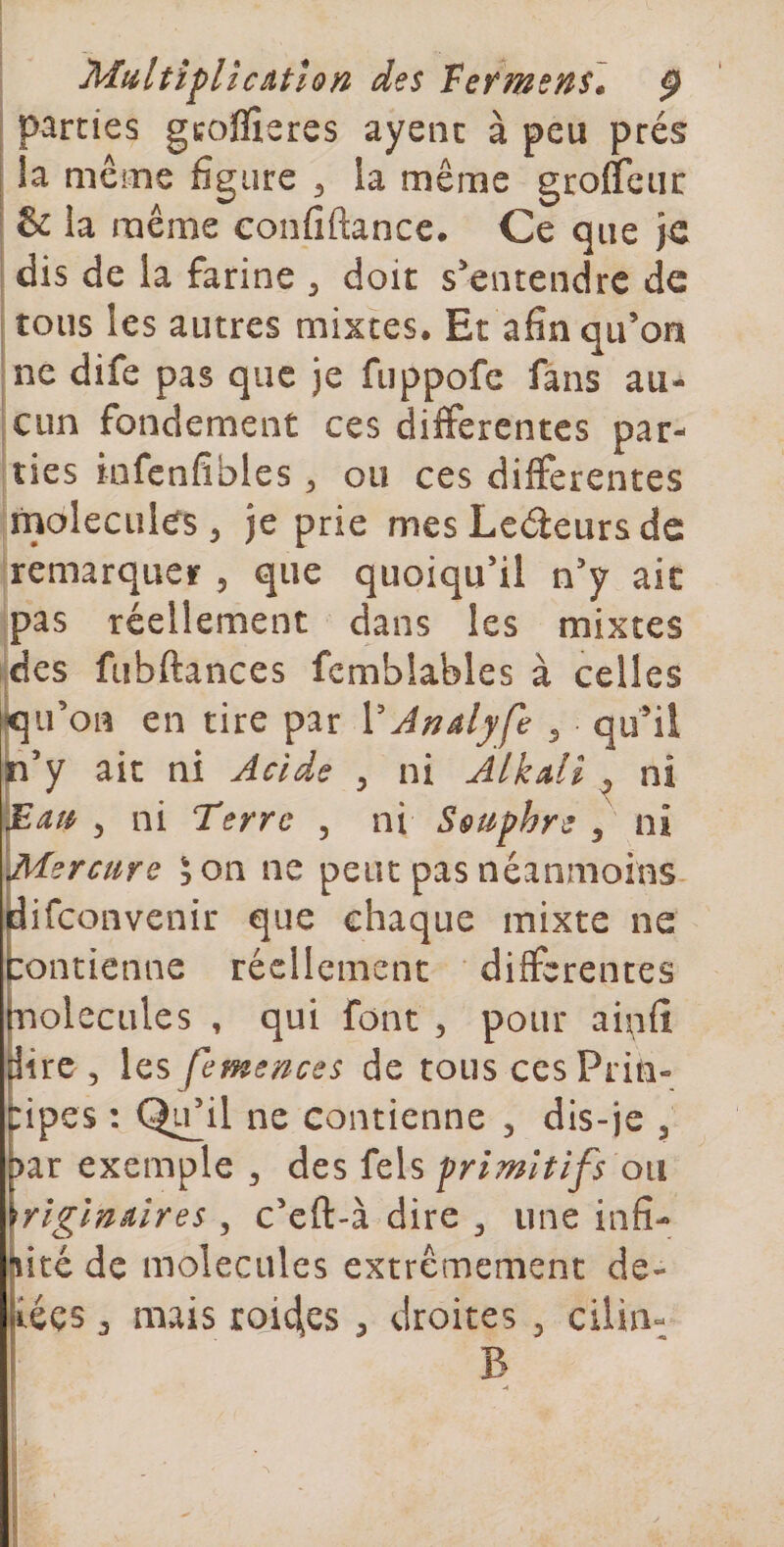 Multiplient ion des Fefms^s» p parties geoflîeres ayenc à peu prés I la même figure ^ la même groffeiir &amp; la même confiftancc. Ce que dis de la farine , doit s'entendre de tous les autres mixtes. Et afin qu’on ne dife pas que je fiippofc fans au¬ cun fondement ces differentes par¬ ties infenfibles, ou ces differentes molécules^ je prie mesLcéieursde remarquer , que quoiqu’il n’y ait pas réellement dans les mixtes des fubftances fcmblables à celles ^u’on en tire par VAnâlyfe ^ qu'il p’y ait ni Acide ^ ni Alkdi ^ ni ^ ni Terre , ni Sçuphre , ni ^^ercure 5 on ne peut pas néanmoins iifeonvenir que chaque mixte ne :ontienne réellement differentes nolccLiles , qui font , pour aii^ifî dire, les femences de tous cesPrin» ripes : Qifil ne contienne , dis-je , &gt;ar exemple , des fels primitifs on \riglnnires , c’eft-à dire , une infi¬ nité de molécules extrêmement de- iées, mais rQi4es , droites , cilin- B