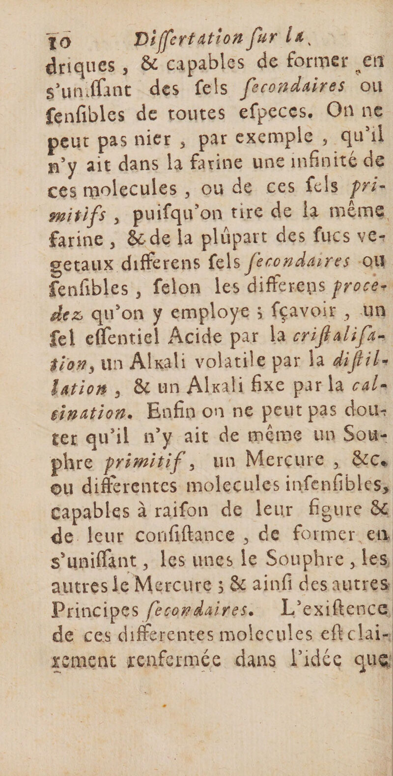 %o DljfcrtdtUn fur driques, &amp; capables de former ^^eti s’un. (Tant des fe!s f cQ'adAires ou fenfibles de toutes efpeccs. Ou ne peut pas nier ^ par exemple , qu’il n’y ait dans la farine une infinité de ces molécules , ou de ces fcls fri- mitlfs ) puifqu’on tire de la même, farine , Se de la plupart des fucs ve^ getaux dilferens fels fecondaires ou fenfibles ^ félon les difterens frocer dez, qu’on y employé ; fçavoir , un fel effentiel Acide par la criftalifa-^ tlon^ un Akali volatile par la iifiU Utîon 3 &amp; un Akali fixe par la caU iin^tion. Enfin on ne peut pas doii^ ter qu’il n’y ait de même un Sou- phre primitif i un Mercure , &amp;c*. ou difterentes molécules infenfibles&gt; capables à raifon de leur figure 8c de leur confiftance 3 de former en s’unifiant, les unes le Souphre , les autres ie Mercure s Sc ainfi des autres Principes feco??dâires. L’exiftence de ces differentes molécules eficlai- xement renfermée dans Tidce quQ.