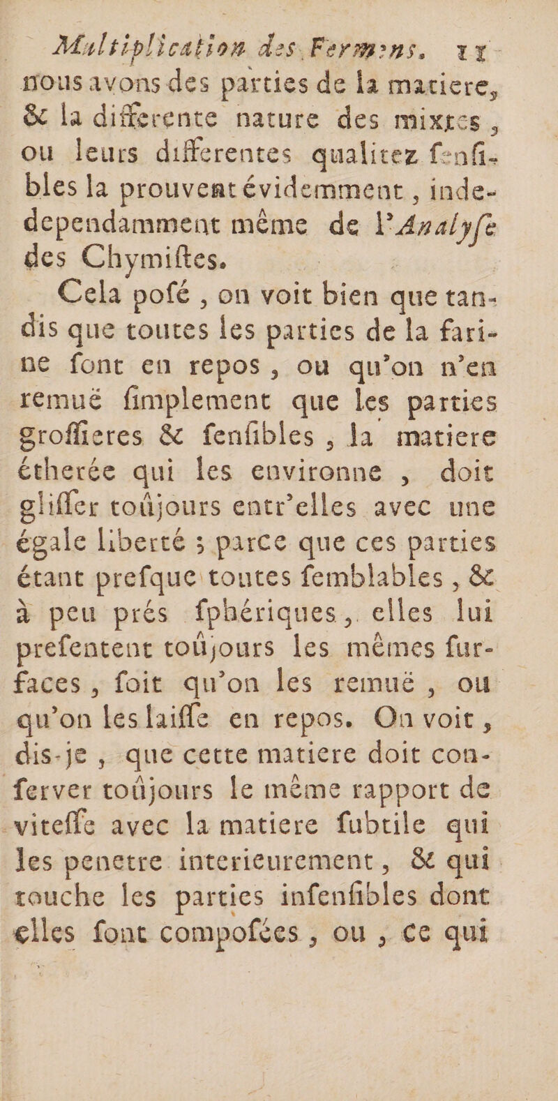 nous avons des parties de la macicrCj &amp; la differente nature des mixxes 5 ou leurs differentes qualités fenfi^ blés la prouvent évidemment, inde- dependamment même de VAnalyfc des Chymiftes. Cela pofé 5 on voit bien que tan¬ dis que toutes les parties de la fari* ne font en repos ^ ou qu’on n’cii remue fimplement que les parties grolïîeres &amp; fenfibles j la matière étheréc qui les environne , doit gUlTer toujours entr’elles avec une égale liberté ; parce que ces parties étant prefquc toutes femblables, &amp; à peu prés fphériques ^ elles lui prefentent toujours les mêmes fur- faces 5 fûit qu’on les remue , ou qu’on les laiffe en repos. On voit, dis-je 5 que cette matière doit coii- ferver toujours le même rapport de viteffe avec la matière fubtile qui les pénétré intérieurement, &amp; qui touche les parties infenfibles dont ^lles font compofees ^ ou ^ ce qui