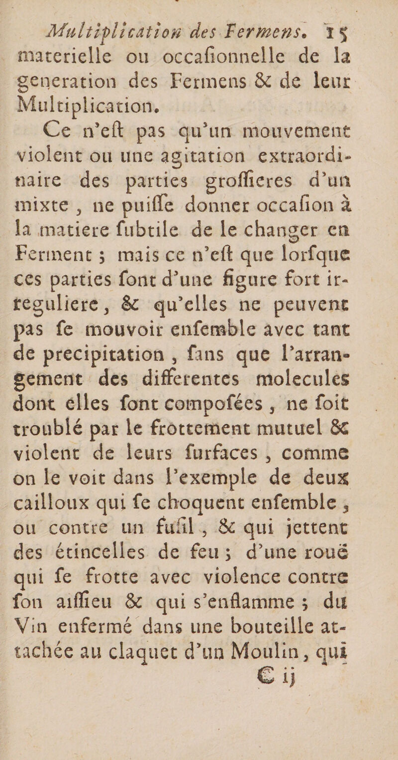 materielle ou occafionnelle de la génération des Fermens &amp; de leur Multiplication. Ce n’eft pas qu’un mouvement violent ou une agitation extraordi¬ naire des parties groflîeres d’un mixte 3 ne puifle donner occafion à la matière fubtile de le changer en Ferment 5 mais ce n’eft que lorfqiic ces parties font d’une figure fort ir¬ régulière, &amp; qu’elles ne peuvent pas fe mouvoir enfemble avec tant de précipitation , fans que l’arran¬ gement des differentes molécules dont elles font compofées , ne foit troublé par le frottement mutuel Sc violent de leurs furfaces , comme on le voit dans l’exemple de deu5t cailloux qui fe choquent enfemble 3 ou contre un fufîl , &amp; qui jettent des étincelles de feu s d’une roue qui fe frotte avec violence contre fon aiflîeu &amp; qui s’enflamme ; du Vin enfermé dans une bouteille at¬ tachée au claquet d’im Moulin, qui € ij