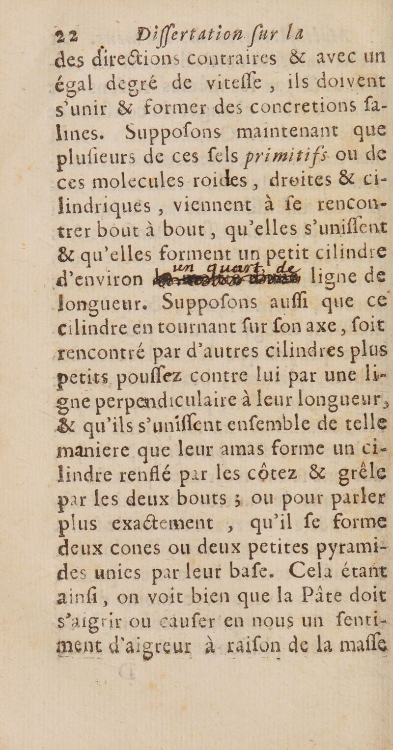 tz î)l^ertatlon fur Id des dire&amp;ions contraires &amp; avec un égal degré de viteiTe , iis doivent sHinir &amp; former des concrétions fa- lines. Suppofons maintenant que pluiieurs de ces fcls primitifs ou de ces molécules roides^ droites &amp; ci- lindriqiies , viennent à le rencon¬ trer bout à bout 3 qu'elles s’unilfent &amp; qu'elles forment un petit cilindre d’environ ligne de îongueur. Suppofons aufli que ce Cilindre en tournant fur fon axe 3 foit rencontré par d’autres cilindres plus petits pouffez contre lui par une li¬ gne perpeaidiculalre à leur longueur^ &amp; qu’ils s’uniffent enfemble de telle maniéré que leur amas forme un ci- îindre renflé par les cotez &amp; grêle par les deux bouts s ou pour parler plus exaélement , qu’il fc forme deux cônes ou deux petites pyrami¬ des unies par leur bafe. Cela étant ainfi, on voit bien que la Pâte doit s^iigrir ou caufer en nous un fenti- ment d'aigreur à- raifoa de la maffe