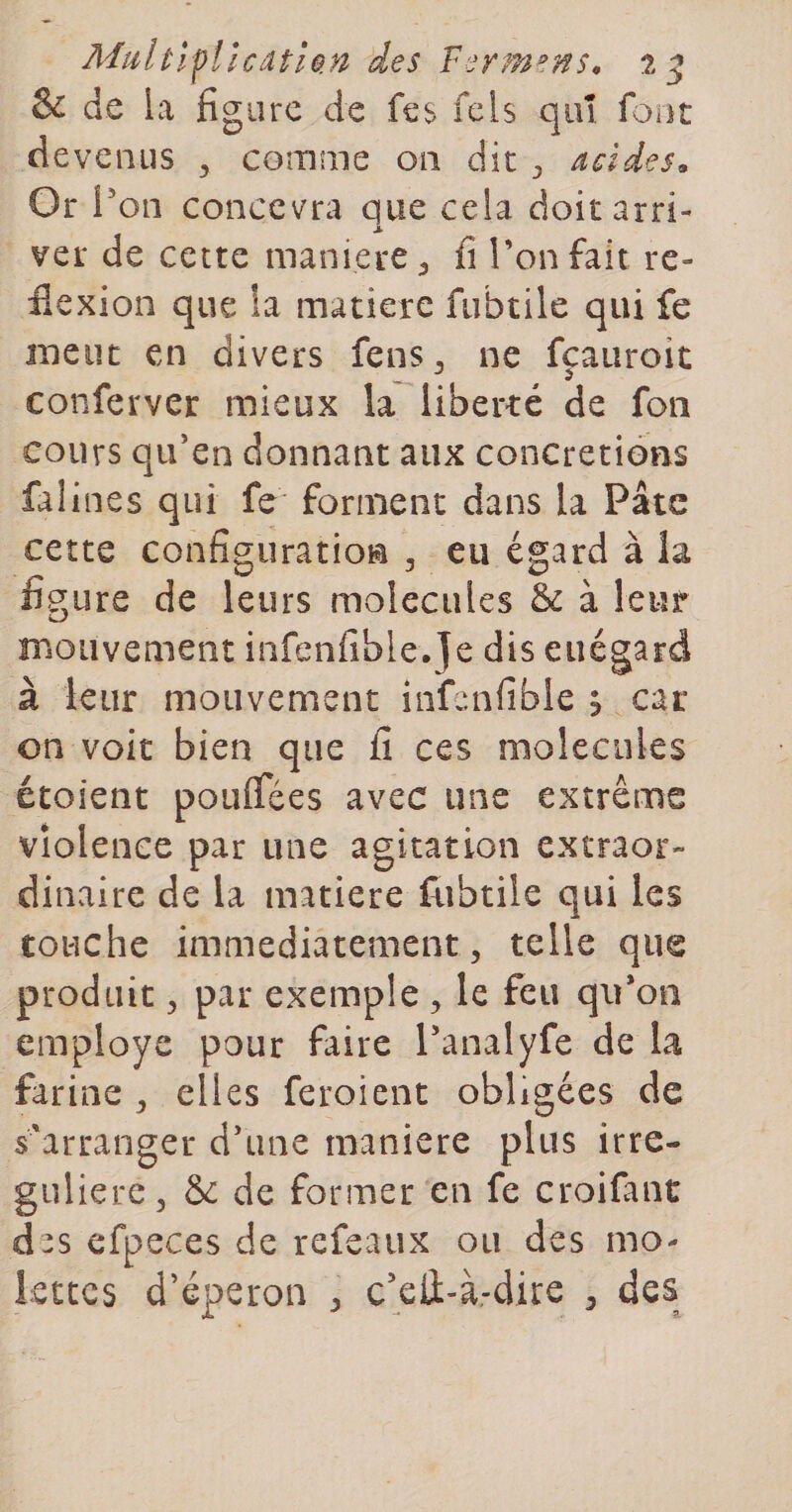 &amp; de la figure de fes fels qiiî font devenus ^ comme on dit acides^ Or l'on concevra que cela doit arri¬ ver de cette maniéré ^ fi Ton fait rc- fiexion que la matière fubtile qui fe meut en divers fens^ ne fçauroit conferver mieux la liberté de fon cours qu'en donnant aux concrétions falines qui fe forment dans la Pâte cette configuration , eu égard à la figure de leurs molécules &amp; à leur mouvement infenfible.Je dis euégard à leur mouvement infenfible ? car on voit bien que fi ces molécules étoient pouîTées avec une extrême violence par une agitation extraor¬ dinaire de la matière fubtile qui les touche immédiatement 5 telle que produit ^ par exemple , le feu qu'on employé pour faire l'analyfe de la farine ^ elles feroient obligées de s'arranger d'une maniéré plus irre- guliere. Se de former en fe croifant des cfpeces de refeaux ou des mo¬ lettes d’éperon ^ c’eÛ-à-dire ^ des