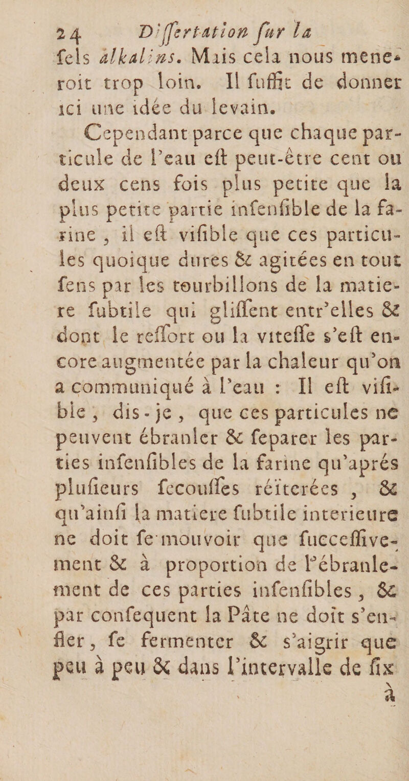 fcls âlkalins. Miis cela nous mené* roit trop loin. I! fuffic de donner ici une idée du levain. Cependant parce que chaque par¬ ticule de l’eau ed peut-être cent ou deux cens fois plus petite que la plus petite partie infeniible de la fa¬ rine ^ il eft vifible que ces particu¬ les quoique dures &amp;: agitées en tout fens par les tourbillons de la matiè¬ re fubtile qui gliifent entr’elles &amp; dont le reffort ou la vitefle s’eft en¬ core augmentée par la chaleur qu’on a communiqué à Teau : Il eft vifi- bie , dis-je, que ces particules ne peuvent ébranler &amp; feparer les par¬ ties infenfibles de la farine qu’aprés plufîcLirs fccoulfes réitérées , &amp; qu’ainfi la matière fubtile intérieurs ne doit fe mouvoir que fueceffive- ment &amp; à proportion de l’ébranle¬ ment de ces parties infenfibles, par confequent la Pâte ne doit s’en¬ fler, fe fermenter &amp; s’aigrir que peu à peu Se dans l'intervalle de fix