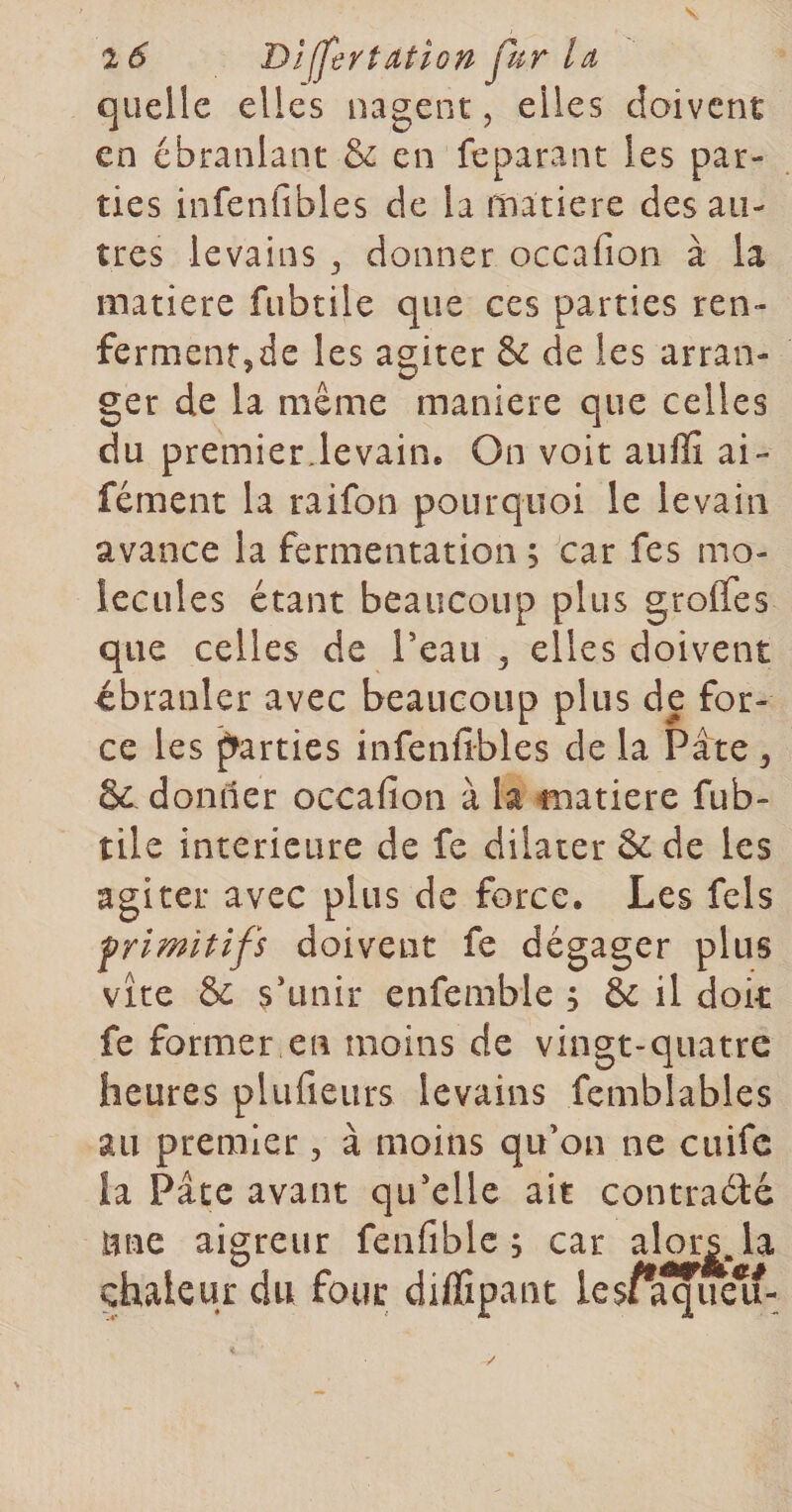 s Dîjjertation fur la, quelle elles nagent, elles doivent en ébranlant &amp; en feparanc les par¬ ties infenfibles de la matière des au¬ tres levains , donner occafion à la matière fubtile que ces parties ren- fermentjde les agiter &amp; de les arran¬ ger de la même maniéré que celles du premierdevain. On voit auflî ai- fément la raifon pourquoi le levain avance la fermentation ; car fes mo¬ lécules étant beaucoup plus grolfes que celles de Teau ^ elles doivent ébranler avec beaucoup plus de for¬ ce les f^arties infenfibles de la Pâte ^ &amp; donner occafion à la fnatiere fub¬ tile intérieure de fe dilater &amp; de les agiter avec plus de force. Les fels frlmitifs doivent fe dégager plus vite &amp; sdmir enfemble ; &amp; il doit fe former en moins de vingt-quatre heures plufieurs levains femblables au premier, à moins qu’on ne cuife la Pâte avant qu’elle ait contraéH Une aigreur fenfiblc ; car chaleur du four diffipant le$/a^e^-