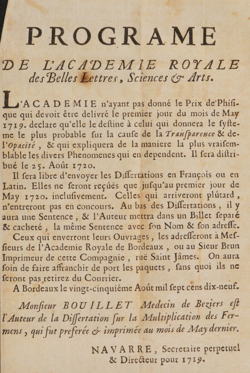 PROGRAME T&gt;E LJCJ^DEMlE ROYALE descelles Lettref t Sciences (ÿ Arts» ■ à'k C A D E M I E n’ayant pas donné le Prix de’Phifî- que qui devoir être delivre le premier jour du mois de May 1719. déclare qu’elle le deftine à celui qui donnera le fyfte- me le plus probable fur la caufe de la Tranffarence &amp; de- VOfacité , &amp; qui expliquera de la maniéré la plus vraifem- blable les divers Phenomenes qui en dépendent. Il fera diftri» bué le 2$. Août 1720, Il fera libre d’envoyer les Differtations en François ou en Latin. Elles ne feront reçues que jiifqirau premier jour de May 1720. inclufivement. Celles qui arriveront plutard , n’entreront pas en concours. Au bas des Differtations , il y aura une Sentence , &amp; rAuteur mettra dans un Billet feparé &amp; cacheté , la meme Sentence avec fon Nom &amp; fon adrefle. Ceux qui enverront leurs Ouvrages, les adrefleront àMef- fieurs de l’Academie Royale de Bordeaux , ou au Sieur Brun Imprimeur de cette Compagnie 3 rue Saint James. On aura foin de faire affranchir de port les paquets 3 fans quoi ils ne feront pas retirez du Courrier. A Bordeaux le vingt-cinquième Août mil fept cens dix-neuf» Monfieur BOUILLET Adedecin de Bezjers efl l .Auteur de la Dijjertatton fur la Adultiplication des Fer- titens J auifut préférée epr imprimée au mois de Aday dernier. NAVARRE, Secrétaire perpétuel Sc Direéleur pour