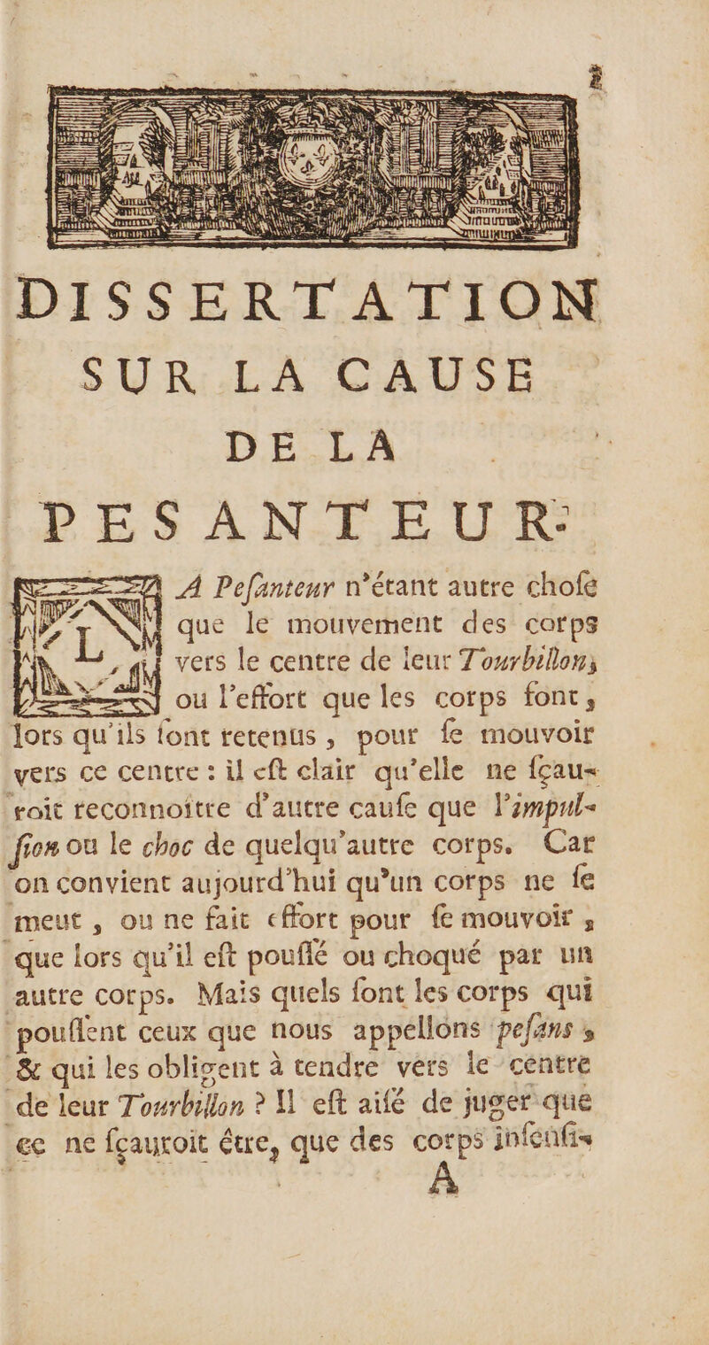 SUR LA CAUSE DE LA PESANTEUR* A Pefanteur notant autre chofè ïjjj que le mouvement des corps -*» vers le centre de leur Tourbillon* ou l’effort que les corps font, lors qu’ils font retenus, pour fe mouvoir vers ce centre : il cff clair qu’elle ne fçau-» raie reconnoitre d'autre caufe que YimfuU Jion\ ou le choc de quelqif autre corps. Car on convient aujourd’hui qu*un corps ne k meut a ou ne fait effort pour (ê mouvoir s que lors qu’il eft pouffé ou choqué par un autre corps. Mais quels font les corps qui pouffent ceux que nous appelions pépins * &amp; qui les obligent à tendre vers le centre de leur Tourbillon ? Il eft ailé de juger que ce ne fjauroit étre^ que des corps infcnfr» A