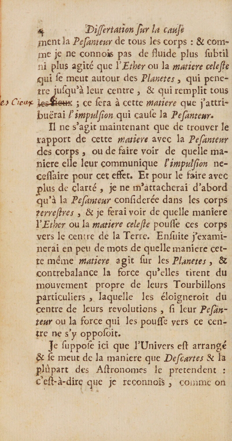 q 'DijfeŸtatîon fur la caufe ment la Pefanteur de tous les corps : &amp; com¬ me je connois pas de fluide plus fubtil ni plus agité que Y Ether ou la matière celefie qui fe meut autour des Planètes &gt; qui péné¬ tré iufqu’à leur centre , &amp; qui remplit tous ; ce fera à cette matière que j’attri¬ buerai Y impulfion qui caufe la Pefanteur• Il ne s’agit maintenant que de trouver le rapport de cette matière avec la Pefanteur des corps , ou de faire voir de quelle ma¬ niéré elle leur communique l'impulfion ne- ceifaire pour cet effet. Et pour le faire avec plus de clarté , je ne m’attacherai d’abord qu’à la Pefanteur confiderée dans les corps terrefires 3 &amp; je ferai voir de quelle maniéré Y Ether ou la matière celefie poulie ces corps vers le centre de la Terre. Eniuite j’exami¬ nerai en peu de mots de quelle maniéré cet¬ te meme matière agit fur les Planètes, &amp; contrebalance la force qu’elles tirent du mouvement propre de leurs Tourbillons particuliers , laquelle les éloigneroit du centre de leurs révolutions , fi leur Pefàn- teur ou la force qui les pouffe vers ce cen¬ tre ne s’y oppofoit. Je fuppoie ici que l’Univers eft arrangé &amp; fe meut de la maniéré que Defcartes Si h plûpart des Agronomes le prétendent : c’eft-à-dire que je reconnoi's 3 comme on