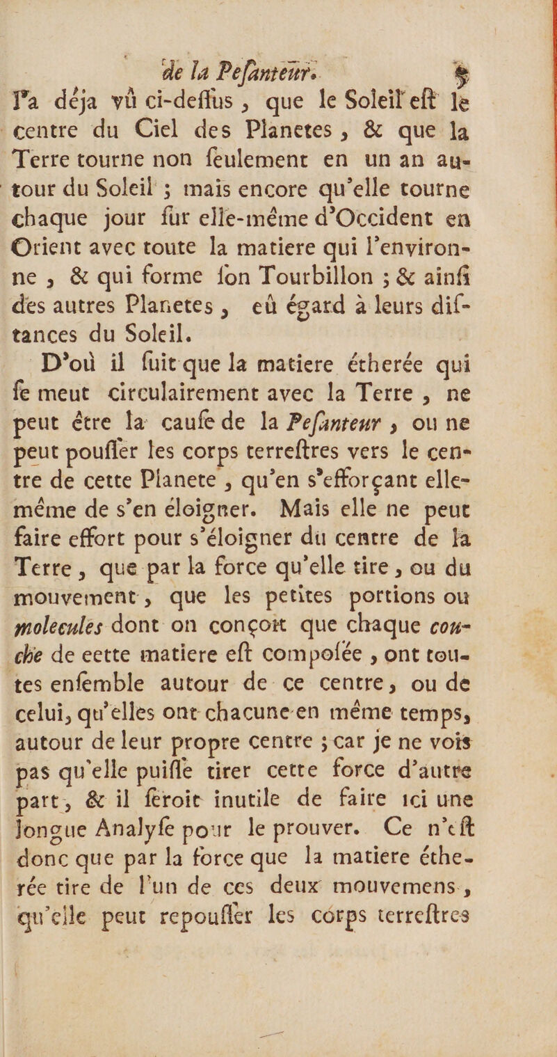 de la Pefanteltr* ÿ Pa déjà vu ci-deffus , que le Soieireft le centre du Ciel des Planètes, &amp; que la Terre tourne non feulement en un an au¬ tour du Soleil ; mais encore qu’elle tourne chaque jour fur elle-même d’Occident en Orient avec toute la matière qui l’environ- ne , &amp; qui forme fon Tourbillon ; &amp; ainfî des autres Planètes , eu égard à leurs dif- tances du Soleil. D’où il fuit que la matière étherée qui fe meut circulairement avec la Terre , ne peut être la caufe de la Pefanteur y ou ne peut pouffer les corps terreftres vers le cen¬ tre de cette Planete , qu’en s*efforçant elle- même de s’en éloigner. Mais elle ne peut faire effort pour s’éloigner du centre de la Terre , que par la force qu’elle tire, ou du mouvement , que les petites portions ou macules dont on çonçott que chaque cou¬ che de eette matière eft compofee , ont tou¬ tes enfêmble autour de ce centre, ou de celui, qu’elles ont chacune en même temps, autour de leur propre centre j car je ne vob pas qu'elle puiffe tirer cette force d’autre part , &amp; il feroit inutile de faire ici une longue Analyfè pour le prouver. Ce n’tft donc que par la force que la matière éthe¬ rée tire de l un de ces deux mouvemens , qu’elle peut repouflér les corps terreftres