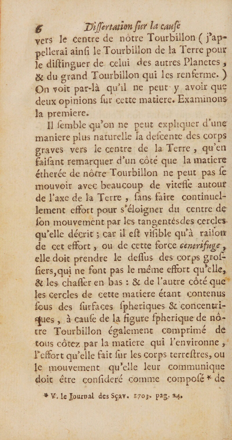 vers le centre de nôtre Tourbillon ( Rap¬ pellerai ainfi le Tourbillon de la Terre pour le diftinguer de celui des autres Planètes, &amp; du grand Tourbillon qui les renferme. ) On voit par-là qu’il ne peut y avoir que deux opinions fur cette matière. Examinons la première. Il lemble qu’on ne peut expliquer d’une maniéré plus naturelle la defcente des corps graves vers le centre de la Terre , qu’en faifant remarquer d’un côté que la matière étherée de nôtre Tourbillon ne peut pas fe mouvoir avec beaucoup de viteffe autour de l’axe de la Terre , fans faire continuel¬ lement effort pour s’éloigner du centre dç fon mouvement par les tangentésdes cercles- qu’elle décrit ; car il efl: vifible qu’à railon de cet effort, ou de cette force centrifuge y elle doit prendre le deflus des corps grof- fiers,qui ne font pas le même effort qu’elle, &amp; les cbaftèr en bas : &amp; de l’autre côté que les cercles de cette matière étant contenus fous des fur faces fpheriques 3c concentri¬ ques , à caufè de la figure fpherique de nô¬ tre Tourbillon également comprimé de tous cotez par la matière qui l’environne , Teffort qu’elle fait fur les corps terrcftres, ou le mouvement qu’elle leur communique doit être confédéré comme compolé * de ♦ V„ le Journal des S ça y. 170 f. pag.. «4»