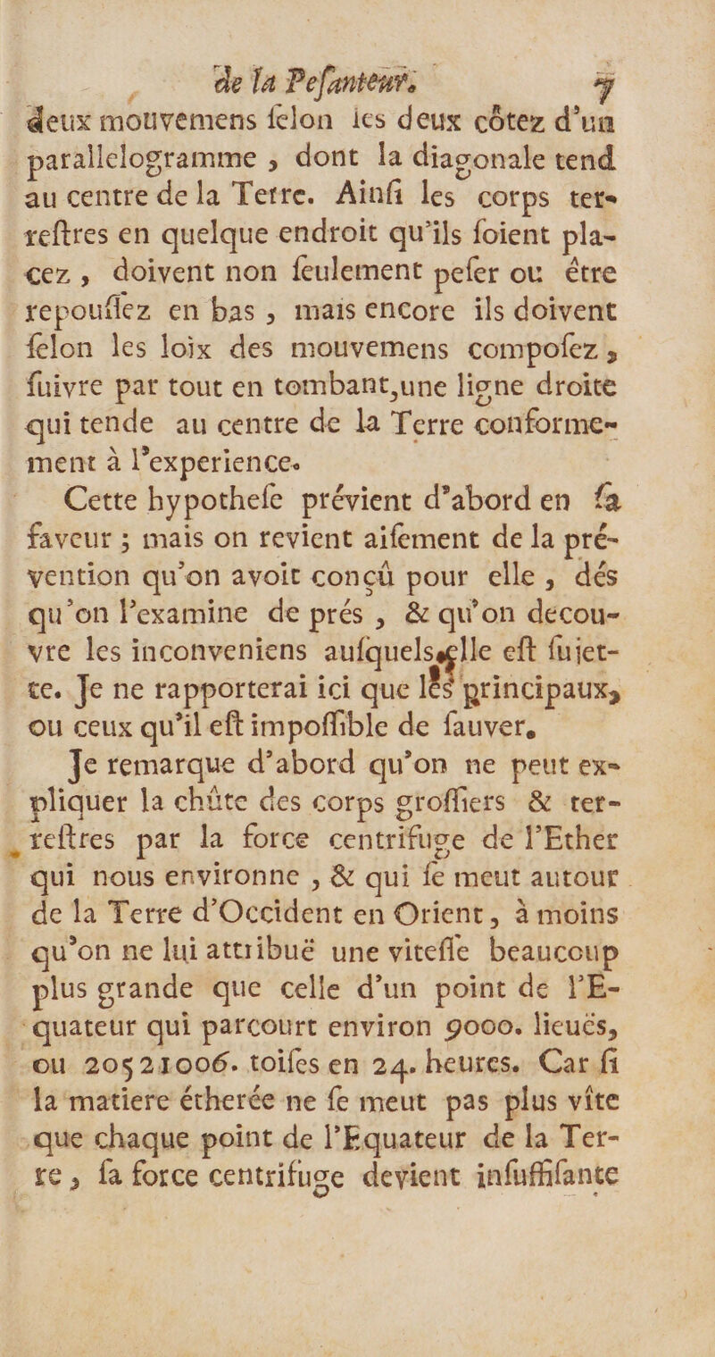 deux mouvemens félon ies deux cotez cTüh parallélogramme , dont la diagonale tend au centre de la Terre. Ainft les corps ter* reftres en quelque endroit qu’ils foient pla¬ cez , doivent non feulement pefer ou être repoufïez en bas , mais encore ils doivent ielon les loîx des mouvemens compofez 9 fuivre par tout en tombant^une ligne droite qui tende au centre de la Terre conforme ment à l’experienceo Cette hypothefe prévient d’abord en fa faveur ; mais on revient aifèment de la pré' vention qu’on avoit conçu pour elle , dés qu’on l’examine de prés , &amp; qu’on décou¬ vre les inconveniens aufquels«elle eft fujet- te. Je ne rapporterai ici que les principaux* ou ceux qu’il eft impoftible de fauver. Je remarque d’abord qu’on ne peut ex~ pliquer la chute des corps greffiers &amp; ter- reftres par la force centrifuge de l’Ether qui nous environne , &amp; qui fe meut autour de la Terre d’Occident en Orient, à moins qu’on ne lui attribue une vitefie beaucoup plus grande que celle d’un point de l’E¬ quateur qui parcourt environ 9000. lieues, ou 2052100^. toifes en 24. heures. Car fi la matière étherée ne fe meut pas plus vite que chaque point de l’Equateur de la Ter¬ re , fa force centrifuge devient infuffifante