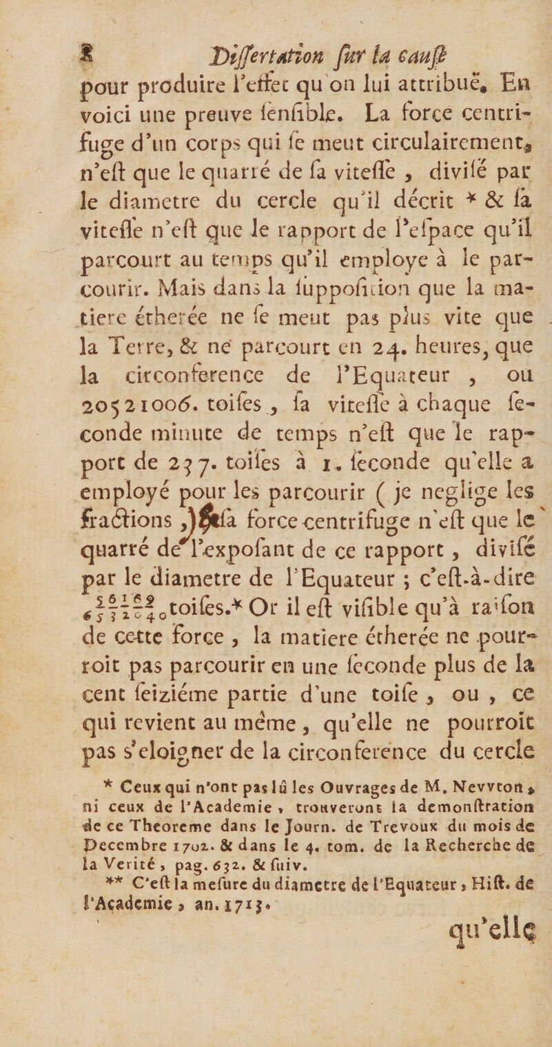 pour produire l’etfec qu oa lui attribue. En voici une preuve leniible. La force centré fuge d’un corps qui fe meut circulairement* n’efl: que le quarté de fa vitefle , divilé par le diamètre du cercle qu il décrit * &amp; là vitefle n’efl: que le rapport de Eelpace qu’il parcourt au temps qu’il employé à le par¬ courir. Mais dans la iuppolnioa que la ma¬ tière étherée ne fe meut pas plus vite que la Terrej &amp; ne parcourt en 24. heures, que la circonférence de l’Equateur , ou 2052100b. toifes , fa vitefle à chaque fé¬ condé minute de temps n’efl: que le rap¬ port de 2^7. toiles à 1. féconde qu'elle a employé pour les parcourir ( je négligé les fraéfions Afaa. force centrifuge iTeft que le quarré de 1 expoiant de ce rapport, divifé par le diamètre de T Equateur ; c’eft-à-dire 0toifes.*Or il eft viflblequ’à raflbn de ce-tte Force , la matière étherée ne pour- roit pas parcourir en une icconde plus de la cent leiziéme partie d’une toile * ou , ce qui revient au meme , qu’elle ne pour roit pas s’éloigner de la circonférence du cercle * Ceux qui n’ont pas lu les Ouvrages de M. Newton » ni ceux de l’Academie t trouveront la demonftraeioni de ce Theoreme dans le Journ. de Trévoux du mois de Peccmbre 1701. Si dans le 4. tom. de la Recherche de la Vérité , pag. 6$2. &amp; fuiv. ** C’eft la mefurc du diamètre de l’Equateur » Hift. de l’Academie &gt; an. 1715. qu'elle