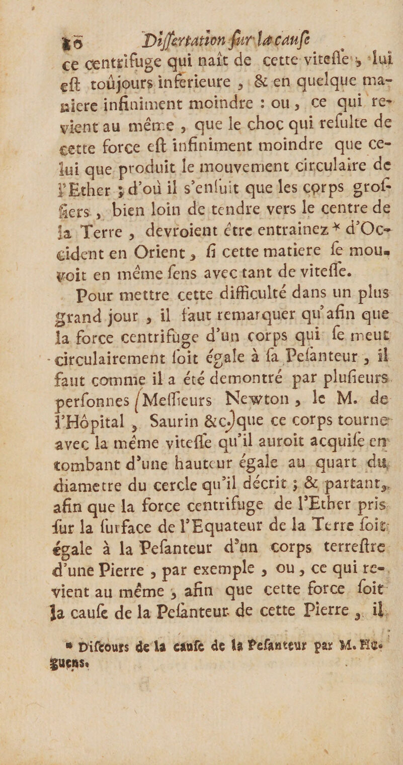 ce centrifuge qui naît de cette vitefte lui eft toujours inferieure , &amp; en quelque ma¬ nière infiniment moindre : ou, ce qui re¬ vient au meme , que le choc qui refulte de cette force eft infiniment moindre que ce¬ lui que produit le mouvement circulaire de l’Ether ;d’oü il s’enfuit que les eprps grofi Sers , bien loin de tendre vers le centre de la Terre , devraient être entraînez* d’Oc- ddent en Orient , fi cette matière fe mou. Voit en meme fens avec tant de vitefle. Pour mettre cette difficulté dans un plus grand jour , il faut remarquer qu afin que la force centrifuge d’un corps qui fe meut - circulairement loit égale à fa Pelànteur , il faut comme il a été démontré par plusieurs perfonnes ^Meilleurs Newton, le M. de l’Hôpital , Saurin &amp;cpque ce corps tourne avec la meme vitefle qu’il auroit acquilê en tombant d’une hauteur égale au quart du. diamètre du cercle qu’il décrit ; &amp; partant,, afin que la force centrifuge de l’Ether pris fur la furface de l’Equateur de la Terre foitr égale à la Pefanteur d5un corps terreftre d’une Pierre , par exemple , ou, ce qui re¬ vient au meme , afin que cette force foit la caufe de la Pelànteur de cette Pierre 3 il • Diftours de la caufc de la tefantçur par M. Ha* Suffis.