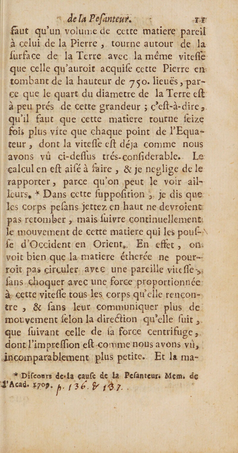 delà Fefanteu?* *. i f faut qu’un volume de cette matière pareil à celui de la Pierre , tourne autour de la liarfa ce de la Terre avec la meme vitefle que celle qu’auroit acquifê cette Pierre em tombant de la hauteur de 750. lieues, par- ce que le quart du diamètre de la Terre eft à peu prés de cette grandeur ; ç’eft-à-dire, qu’il faut que cette matière tourne feize fois plus vite que chaque point de l’Equa¬ teur , dont la vitefle eft déjà comme nous avons vu ci-deflus trés-confiderable. Le calcul en eft aifé à faire , &amp; je négligé de le rapporter, parce qu’on peut le voir ail¬ leurs* * Dans cette fuppofition , je dis que les corps pefans jettez en haut ne devroient pas retomber , mais luivre continuellement 3e mouvement de cette matière qui les pouf*-\ ie d'Occident en Orienta En effet , on voit bien que la matière étherée ne pour»- roit pas circuler avec une pareille vite (Te v ians choquer avec une force proportionnée à cette vitefle tous les corps qu’elle rencon¬ tre , &amp; fans leur communiquer plus de mouvement félon la direélion qusclle fuit , que fuivant celle de la force centrifuge, dont rimpreftion eft comme nous avons vu, incomparablement plus petite. Et la ma- * Di (cours de*la çaufe de la Pcfanteur* Mçm. de