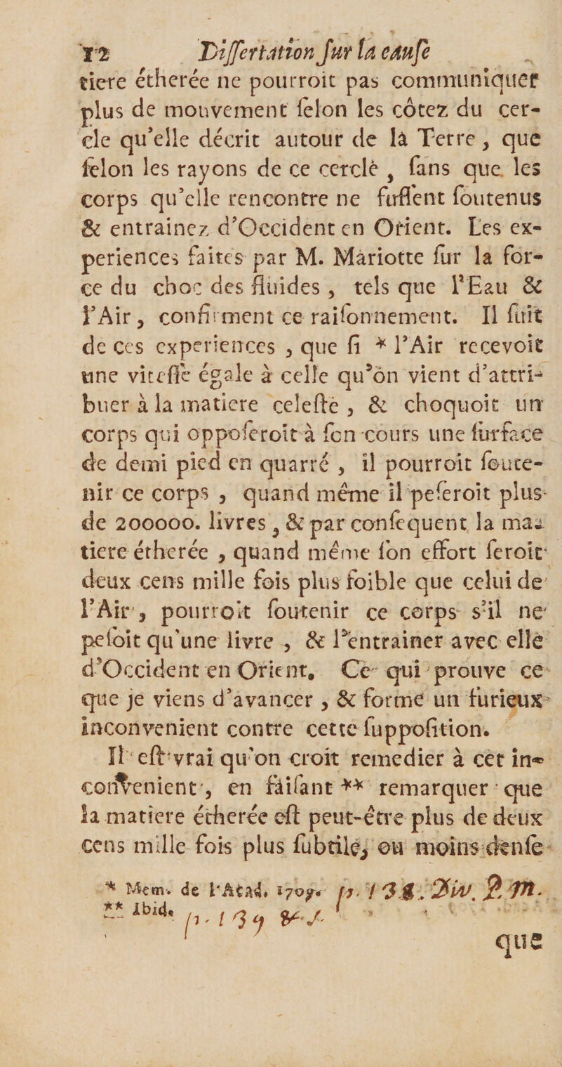 ï'2 DiJferUtion Jur U cdufe tiere étherée ne pourroit pas communiquer plus de mouvement lelon les cotez du cer¬ cle qu’elle décrit autour de lâ Terre, que iêlon les rayons de ce cerclé y fans que. les corps qu’elle rencontre ne ftrffent foutenus &amp; entraînez d’Oecidenten Orient. Les ex¬ périences faites par M. Mariotte fur la for¬ ce du choc des fluides , tels que l*£au Sc l’Air, confirment ce raifonnement. Il fuit de ces expériences , que Ci * l’Air recevoir une viteflé égale à celle qu’on vient d’attri^ buer à la matière celefte , Se choquoit un corps qui oppoferoit à fen cours une lurface de demi pied en quarré , il pourroit foute- nir ce corps , quand meme il peferoît plus de 200000. livres, &amp; par coniequent la mai tiere étherée , quand meme Ion effort feroit deux cens mille fois plus foible que celui de l’Air, pourroit foutenir ce corps s’il ne' peloït qu'une livre , Se Téntrainer avec elle d'Occident en Orient, Ce qui prouve ce que je viens d’avancer, Se forme un furieux inconvénient contre cette luppolition. H eft vrai qu'on croit remédier à cet in* cod^enienr, en ftifant ** remarquer que la matière étherée eft peut-être plus de deux cens mille fois plus fubtiie, ou moins cknie * Menu de l'Aud. 170?* fl■ !'J $ ?Jt- ** Ibl4* VJ * 1 ' 1 qtî2