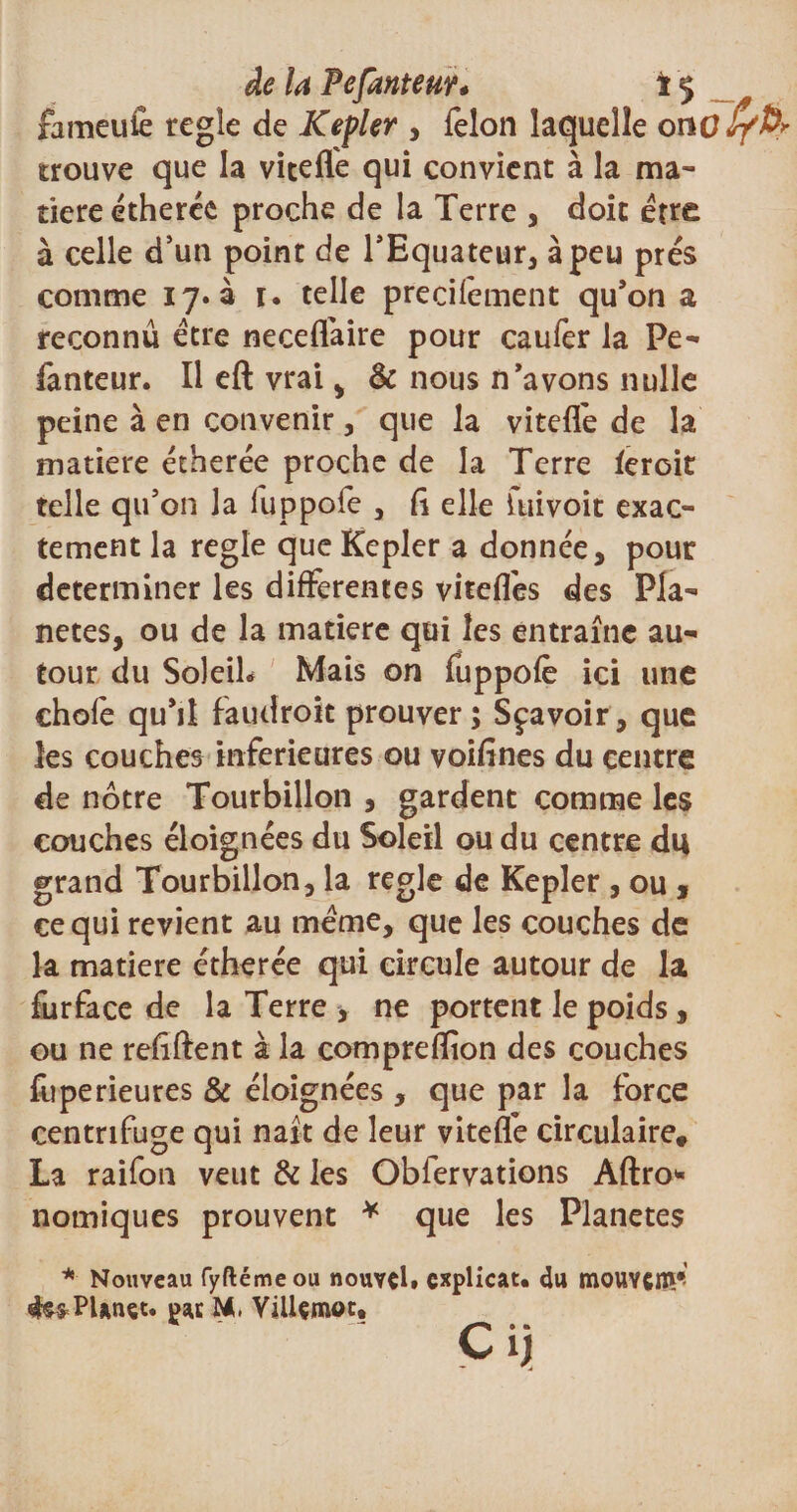 de la FefanteuŸ* ï ç fameufe réglé de Kepler , félon laquelle onoJ/fo trouve que la vitefle qui convient à la ma¬ tière etheréc proche de la Terre , doit être à celle d’un point de l’Equateur, à peu prés comme 17.3 1. telle precifêment qu’on a reconnu être neceffaire pour caufer la Pe- fanteur. Il eft vrai , &amp; nous n’avons nulle peine à en convenir, que la viteffe de la matière étherée proche de la Terre feroit telle qu’on la fuppofe , fî elle luivoit exac¬ tement la réglé que Kepler a donnée, pour déterminer les differentes viteffes des Pla¬ nètes, ou de la matière qui les entraîne au¬ tour du Soleil* Mais on fuppofe ici une chofe qu’il faudroit prouver 5 Sçavoir, que les couches inferieures ou voifïnes du centre de nôtre Tourbillon , gardent comme les couches éloignées du Soleil ou du centre du grand Tourbillon, la réglé de Kepler , ou , ce qui revient au meme, que les couches de la matière étherée qui circule autour de la furface de la Terre , ne portent le poids, ou ne refîftent à la comprefïion des couches fuperieures &amp; éloignées , que par la force centrifuge qui naît de leur viteffe circulaire, La raifon veut &amp; les Oblervations Aftro* nomiques prouvent * que les Planètes * Nouveau fyftémeou nouvel, cxplicat. du moUYÇnw ffefrPUnct. M, Villçmoc, * ^ • • Cij