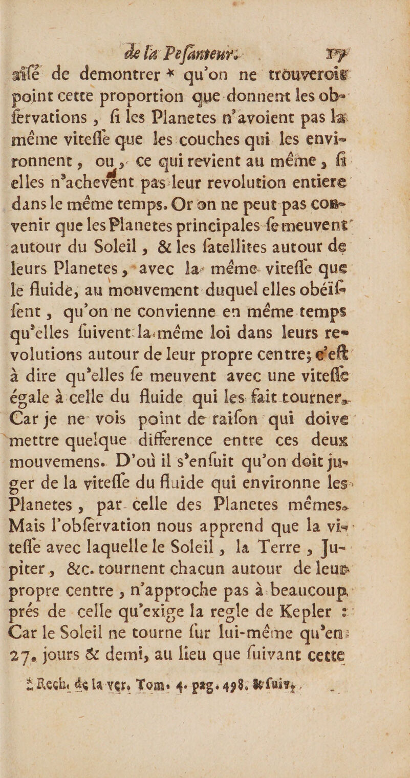 delà PejanteuY*- . iffé de démontrer * qu'on ne trouverois point cette proportion que donnent les ob» fervations , fl les Planètes n’avoient pas la même viteffe que les couches qui les envi¬ ronnent , ou * ce qui revient au même, ü elles n’achevent pas leur révolution entier© dans le même temps. Or on ne peut pas con¬ venir que les Planètes principales iemeuvenr autour du Soleil, &amp; les fatellites autour de leurs Planètes, avec la même viteffe que le fluide, au mouvement duquel elles obéïk fent, qu'on ne convienne en même temps quelles fuivent lannême loi dans leurs re* volutions autour de leur propre centre; c'eft à dire qu’elles le meuvent avec une viteflo égale à celle du fluide qui les fait tourner». Car je ne vois point de raifon qui doive mettre quelque différence entre ces deux mouvemens. D’oü il s’enfuit qu'on doit ju* ger de la viteffe du fluide qui environne les Planètes, par celle des Planètes mêmes^ Mais l’obfervation nous apprend que la vl* teffe avec laquelle le Soleil, la Terre , Ju¬ piter , &amp;c. tournent chacun autour de leua&gt; propre centre , n'approche pas à beaucoup, prés de celle qu'exige la réglé de Kepler : Car le Soleil ne tourne fur lui-même qu’en; 27. jours &amp; demi, au lieu que fuivant cette i Rcçhi d* U ver» Tom» i- pag.498» le fuis*,