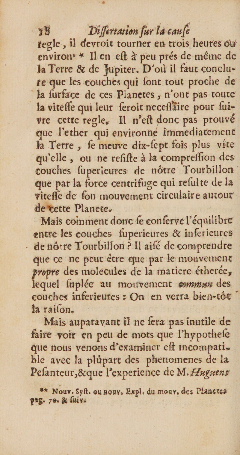 S B 1Yijfertation fur U caufe ïegle y il cfevroit tourner en trois heures ôt# environ0 * Il en eft à' peu prés de meme de la Terre &amp; de Jupiter. D’oü il faut conclu¬ re que les couches qui (ont tout proche de la furface de ces Planctes, n’ont pas toute îa vitelfe qui leur feroit neceflaire pour fui- vre cette réglé* Il n’eft donc pas prouvé que l’ether qui environné immédiatement la Terre , le meuve dix-fept fois plus vite qu’elle , ou ne refifte à la comprefïion des couches liiperieures de nôtre Tourbillon que par la force centrifuge qui refui te de la vitelfe de fon mouvement circulaire autour detette Planete* Mais comment donc fe conferve l’équilibre entre les couches fuperieures &amp; inferieures de nôtre Tourbillon ? Il aifé de comprendre que ce ne peut être que par le mouvement propre des molécules de la matière étherée, lequel luplée au mouvement sommm des couches inferieures ? On en verra bien-tôt  la railôn* Mais auparavant iî ne fera pas inutile de faire voir en peu de mots que l’hypothefe que nous venons d’examiner eft incompati¬ ble avec la plupart des phenoinenes de îa Pe£mteur,&amp;que Inexpérience de M.Huguene ** Nouv. Syft. ouaouv. Exgl. du mouv.des Piançees ftg. 7®, $ (iwv.
