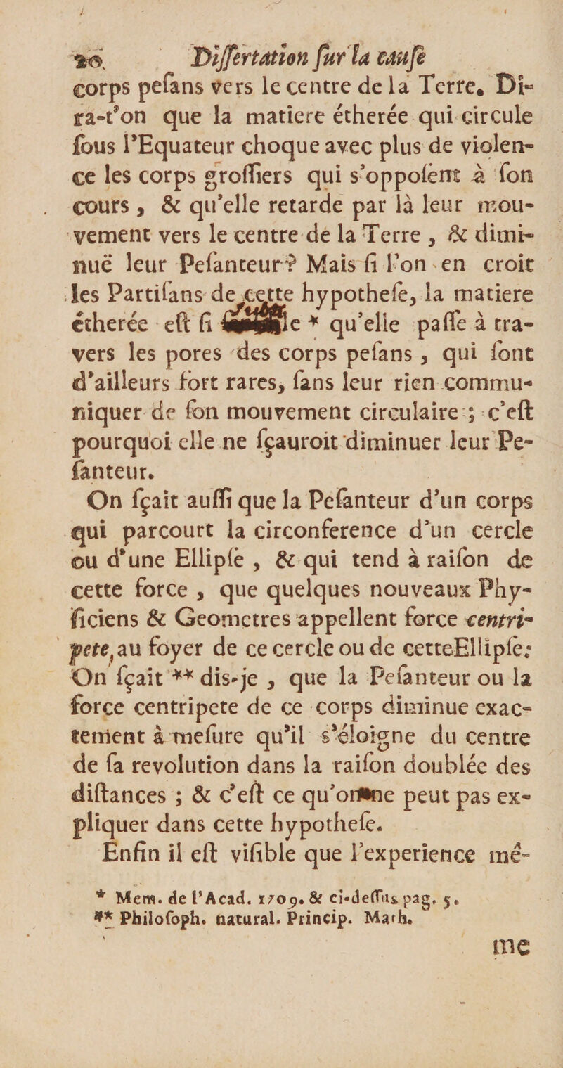 i Dijfertâtîon fur la uufe corps pefans vers le centre de la Terre. Di» ra-t’on que la matière étherée qui circule fous l’Equateur choque avec plus de violen¬ ce les corps grofliers qui s’oppoiènt à Ton cours , &amp; qu’elle retarde par là leur mou¬ vement vers le centre de la Terre , &amp; dimi¬ nue leur Pefanteur ? Mais fi Ton ' en croit les Partifans de cette hypothele, la matière étherée eft fi mtmfac * qu’elle paffe à tra¬ vers les pores des corps pefans, qui font d’ailleurs fort rares, fans leur rien commu¬ niquer de fon mouvement circulaire ; c’eft pourquoi elle ne fçauroit diminuer leur Pe¬ fanteur. On fçait auflî que la Pefanteur d’un corps qui parcourt la circonférence d’un cercle ou d’une Elliplè , &amp; qui tend à raifon de cette force , que quelques nouveaux Phy¬ siciens &amp; Geometres appellent force centré fete,au foyer de ce cercle ou de cetteElliplê; On fçait ** dis-je , que la Pefanteur ou la force centripète de ce corps diminue exac¬ tement à mefure qu’il s’éloigne du centre de fa révolution dans la raifon doublée des diftances ; &amp; c’eft ce qu’orfrne peut pas ex¬ pliquer dans cette hypothefe. Enfin il eft vifible que 1 expérience me- * Mem. de l’Acad. 1709. &amp; ci-deflui pag, 5. ** Philofoph. natural. Princip. Marh. me