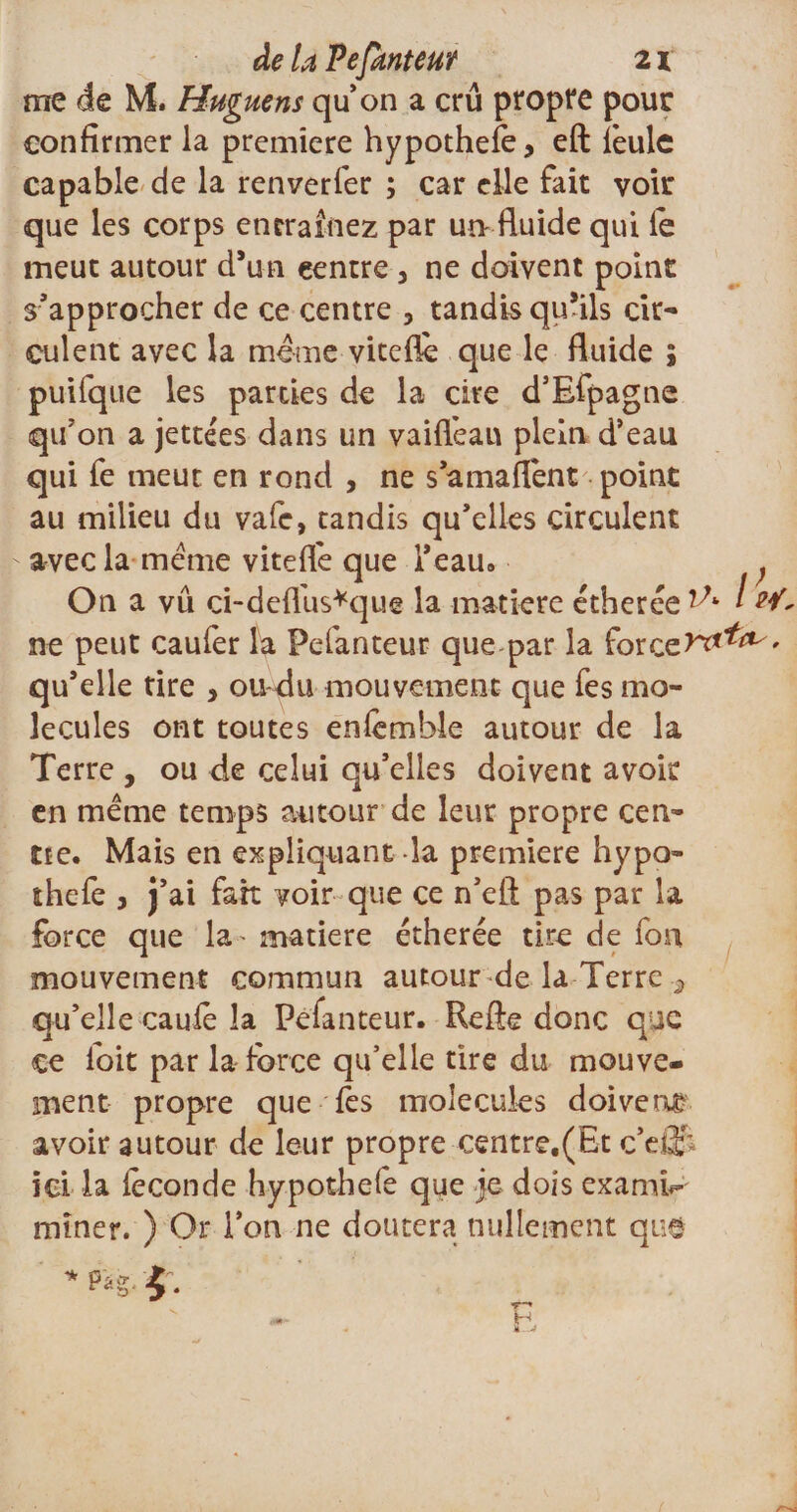 de U Pefauteur 21 me de M. Huguens quon a crû propre pour confirmer la première hypothefè, eft feule capable de la renverfer ; car elle fait voir que les corps entraînez par un-fluide qui le meut autour d’un centre 3 ne doivent point s’approcher de ce centre , tandis qu’ils cir¬ culent avec la même viteflè que le fluide ; puifque les parties de la cire d’Efpagtie qu’on a jettées dans un vaifl’ean plein d’eau qui fe meut en rond , ne s’a ma fient point au milieu du vafe, tandis qu’elles circulent -avecla même viteffe que l’eau. ; On a vu ci-defl'us*que la matière étherée ^ l wt- ne peut caufer la Pefanteur que-par la fore qu’elle rire * ou-du mouvement que fes mo¬ lécules ont toutes enfemble autour de la Terre , ou de celui qu’elles doivent avoir en même temps autour de leur propre cen- tte. Mais en expliquant la première hypo- îhefe , j’ai fait voir que ce n’eft pas par la force que la- matière étherée tire de fou mouvement commun autour de la Terre 2 qu’elle caufè la Pefanteur. Refte donc que ce foit par la force qu’elle tire du mouve¬ ment propre que fes molécules doivent?, avoir autour de leur propre centre,(Et c’efif ici la féconde hypothefe que je dois examk- miner. ) Or l’on ne doutera nullement que * Pâg. £ .