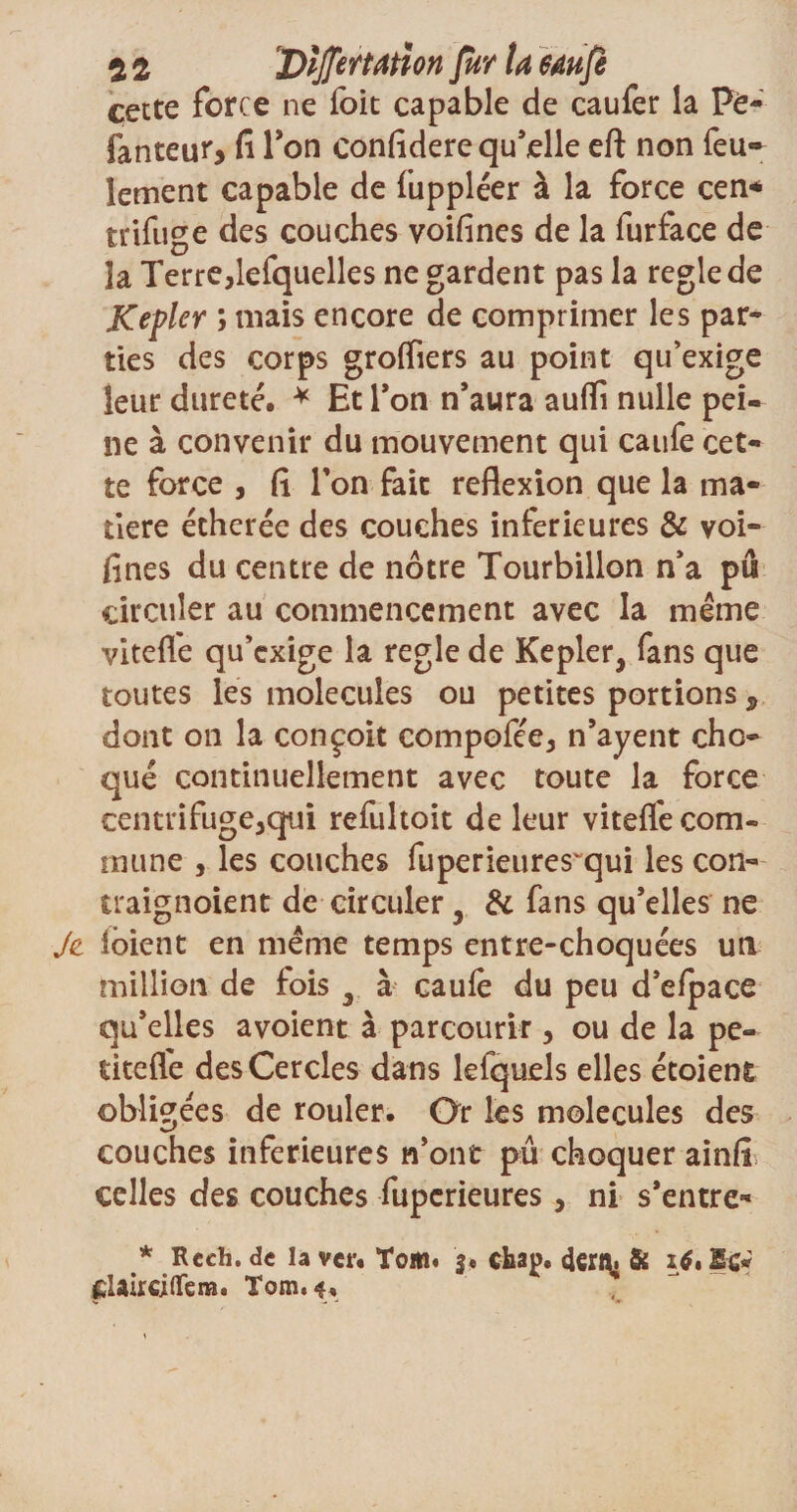 51 Dijftrtatm fur ta 64ufè cette force ne foit capable de eau fer la Pè- fanteur, fi Ton confidere qu’elle eft non feu¬ lement capable de fuppléer à la force cen* trifuge des couches voifines de la furface de la Terre,lefquelles ne gardent pas la réglé de Kepler ; mais encore de comprimer les par¬ ties des corps groffiers au point qu’exige leur dureté. * Et Ton n’aura auffi nulle pei¬ ne à convenir du mouvement qui caufe cet¬ te force , fi Ton fait reflexion que la ma¬ tière écherée des couches inferieures &amp; voi¬ fines du centre de nôtre Tourbillon n’a pu circuler au commencement avec la même vitefl'e qu’exige la réglé de Kepler, fans que toutes les molécules ou petites portions s dont on la conçoit compofée, n’ayent cho¬ qué continuellement avec toute la force centrifuge,qui refultoit de leur vitefl'e com¬ mune , les couches fuperieures~qui les con- traignoient de circuler, &amp; fans qu’elles ne Je ioient en même temps entre-choquées un million de fois , à caufe du peu d’efpace qu’elles avoient à parcourir , ou de la pe- titefie des Cercles dans lefquels elles étoient obligées de rouler. Or les molécules des couches inferieures n’ont pû choquer ainfi, celles des couches fuperieures , ni s’entre- * Recli. de la ver. Tom« j. cha^. 4ert\. &amp; 16» Ec* elairciflem. Tom.f,