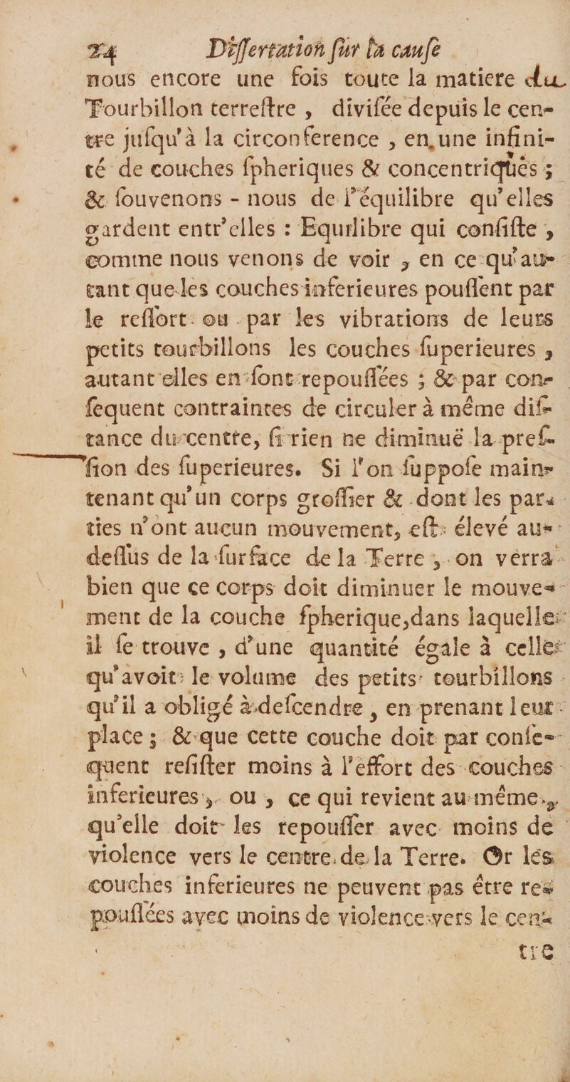 2'*$ Differtmoh fur ta caufe nous encore une fois toute la matière Ail Tourbillon terreftre , divifée depuis le cen¬ tre jufqu’à la circonférence , en.une infini¬ té de couches lpheriques &amp; concentriques ; de fouvenons - nous de i* équilibre qu’elles gardent entr’elles : Equilibre qui confifte > comme nous venons de voir , en ce qu’au?- tatit que les couches inferieures pouffent par le reflbrt-ou par les vibrations de leurs petits tourbillons les couches fuperieures , autant elles en'font repouflees ; &amp; par cotv fequent contraintes de circuler à meme dis¬ tance du centre, fi rien ne diminue la prefi- lion des fuperieures. Si l’on iuppofe main*- tenant qu’un corps greffier &amp; dont les par* îles n’ont aucun mouvement, eft élevé au** defius de la furfàce de la Terre , on verra bien que ce corps doit diminuer le mouvez ment de la couche fpherique,dans laquelle il fe trouve , d’une quantité égale à celles qu’avoir le volume des petits- tourbillons qu’il a obligé àfoefeendre y en prenant lent place ; &amp; que cette couche doit par confe» quent refifter moins à l’effort des couches inferieures, ou, ce qui revient au même»&amp;. qu’elle doitr les repouflér avec moins de violence vers le centre* de la Terre. Or les couches inferieures ne peuvent pas être re* jxouflées avec moins de violence -vers le cen¬ tre