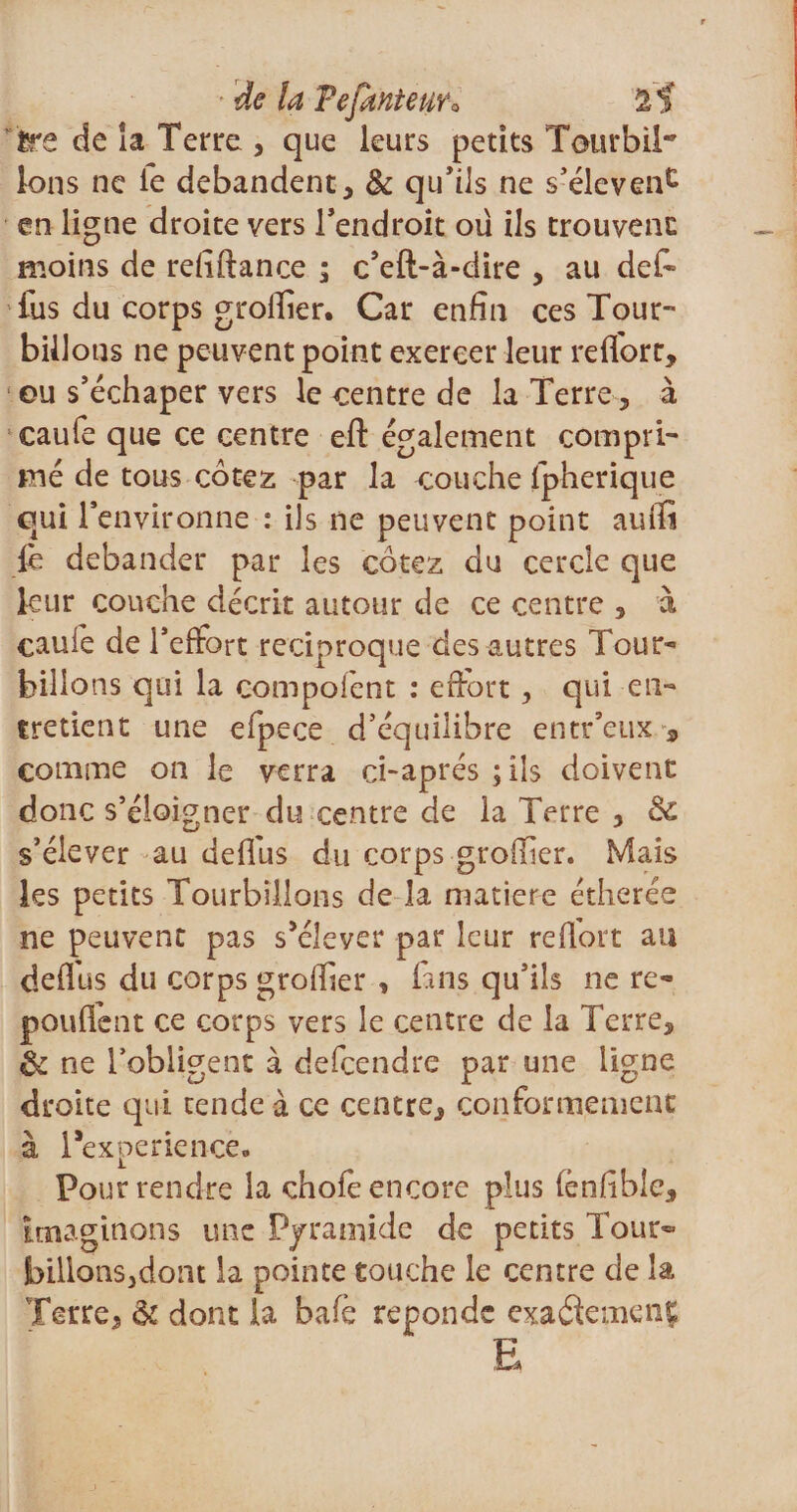 ' de la Pejanteuro 2f ire de la Terre , que leurs petits Tour b il Ions ne le débandent , &amp; qu'ils ne s’élèvent en ligne droite vers l'endroit ou ils trouvent: moins de refiftance ; c’eft-à-dire , au de£ lus du corps groffier. Car enfin ces Tour¬ billons ne peuvent point exercer leur redort, eu s’échaper vers le centre de la Terre, à caufe que ce centre eft également compri¬ mé de tous cotez par la couche fpherique qui l’environne : ils ne peuvent point auffi ib débander par les cotez du cercle que leur couche décrit autour de ce centre , à cauie de l’effort réciproque des autres Tour¬ billons qui la compofent : effort, qui en¬ tretient une efpece d’équilibre entr’eux 9 comme on le verra ci-aprés ; ils doivent donc s’éloigner du centre de la Terre , &amp; s’élever au dediis du corps groffier. Mais les petits Tourbillons de la matière étherée ne peuvent pas s’élever par leur reflort au deflus du corps groffier , fans qu’ils ne ré¬ pondent ce corps vers le centre de la Terre, &amp; ne l’obligent à defeendre par une ligne droite qui tende à ce centre, conformement à Texperience. Pour rendre la chofe encore plus fénfible, imaginons une Pyramide de petits Tour- bilions3dont la pointe touche le centre de la Terre, &amp; dont la bafe réponde exaéfemenf; E