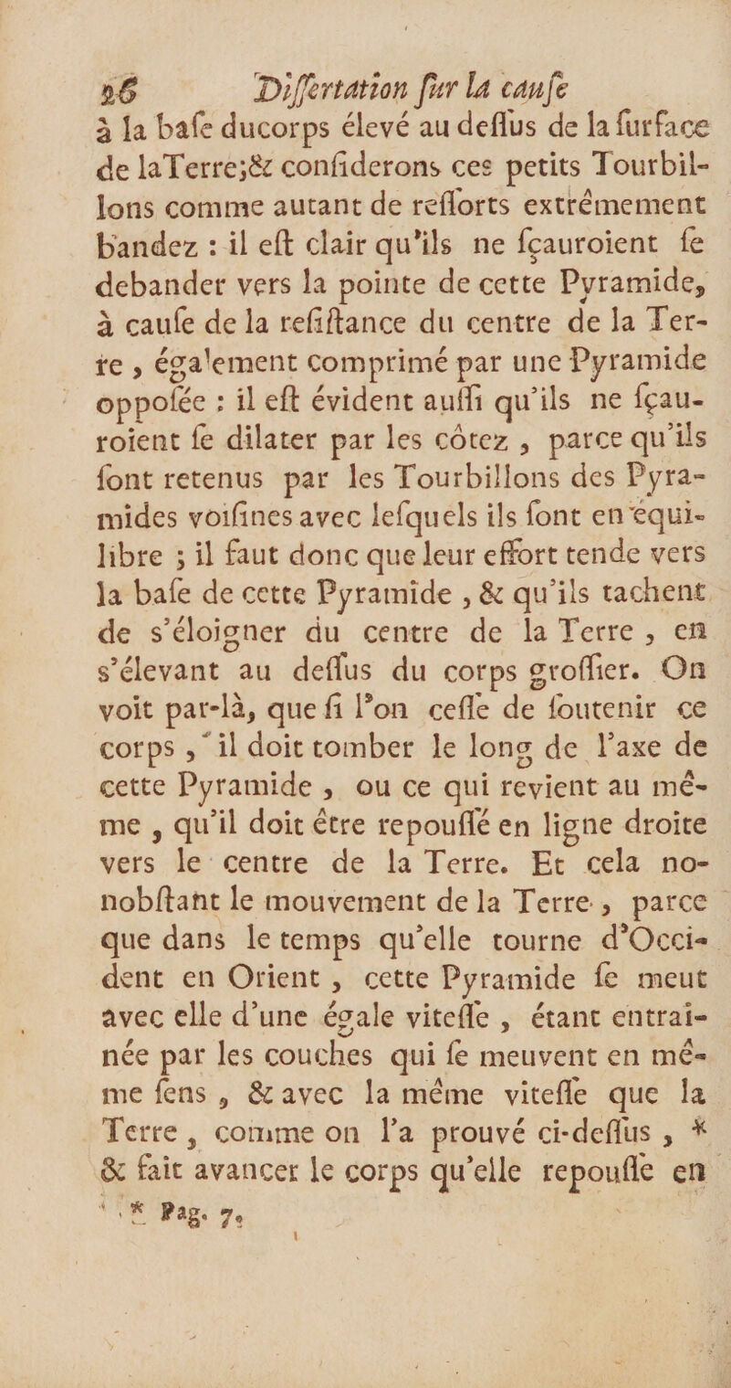 %S Dïffcrtation fur U cm je à la bafe ducorps élevé au deffus de la fur fa ce de laTerre;&amp; confîderons ces petits Tourbil¬ lons comme autant de refforts extrêmement bandez : il eft clair qu'ils ne fçauroient Te débander vers la pointe de cette Pyramide* à caufe de la refiftance du centre de la Ter¬ re , égalaient comprimé par une Pyramide oppolee ; il eft évident auîïi qu’ils ne fçau¬ roient le dilater par les cotez , parce qu’ils font retenus par les Tourbillons des Pyra¬ mides voifînesavec lefquels ils font eirequi- libre ; il faut donc que leur effort tende vers la bafe de cette Pyramide , &amp; qu’ils tachent de s’éloigner du centre de la Terre , en s’élevant au deflus du corps groffier. On voit par-là, que fi Pon ceftê de loutenir ce corps / il doit tomber le long de l’axe de cette Pyramide , ou ce qui revient au mê¬ me , qu’il doit être repouflé en ligne droite vers le centre de la Terre. Et cela no- nobftant le mouvement de la Terre , parce que dans le temps qu’elle tourne d'Occi- dent en Orient , cette Pyramide fe meut avec elle d’une égale viteflê , étant entraî¬ née par les couches qui fê meuvent en mê¬ me fens 5 &amp; avec la même viteflê que la Terre, comme on l’a prouvé ci*deffus , * &amp; fait avancer le corps qu’elle repouflé en