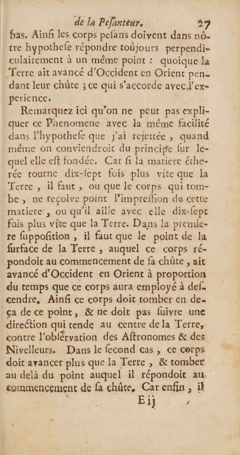 fcaso Ainfi les corps pelàns doivent dans nô¬ tre hypotheie répondre toujours perpendi¬ culairement à un meme point : quoique la Terre ait avancé d’Occident en Orient pen¬ dant leur chute ; ce qui s'accorde aveci’ex- perience. Remarquez ici qu’on ne peut pas expli¬ quer ce Phenomene avec la meme facilité dans fhypotheiè que j'ai rejettee , quand meme on convîendroit du principe fur le¬ quel elle eft fondée. Car h la matière éthe- rée tourne dix-iept fois plus vite que la Terre , il faut , ou que le corps qui tom¬ be , ne reçoive point Pimprelfion de- cette matière , ou qu'il aille avec elle dix-iept fois plus vite que la Terre. Dans la premiè¬ re fuppofition , rl faut que le point de la furface de la Terre , auquel ce corps ré- pondoic au commencement de fa chute , ait avancé d’Occident en Orient à proportion du temps que ce corps aura employé à def- cendre. Ainfi ce corps doit tomber en de¬ çà de ce point, &amp; ne doit pas fuivre une direéfion qui tende au centre delà Terre, contre roblervation des Aftronomes &amp; des Nivelleurs. Dans le fécond cas, ce corps doit avancer plus que la Terre , &amp; tomber au delà du point auquel il répondoit au commencement de fa chute» Car enfin a il &gt; ' , Eij