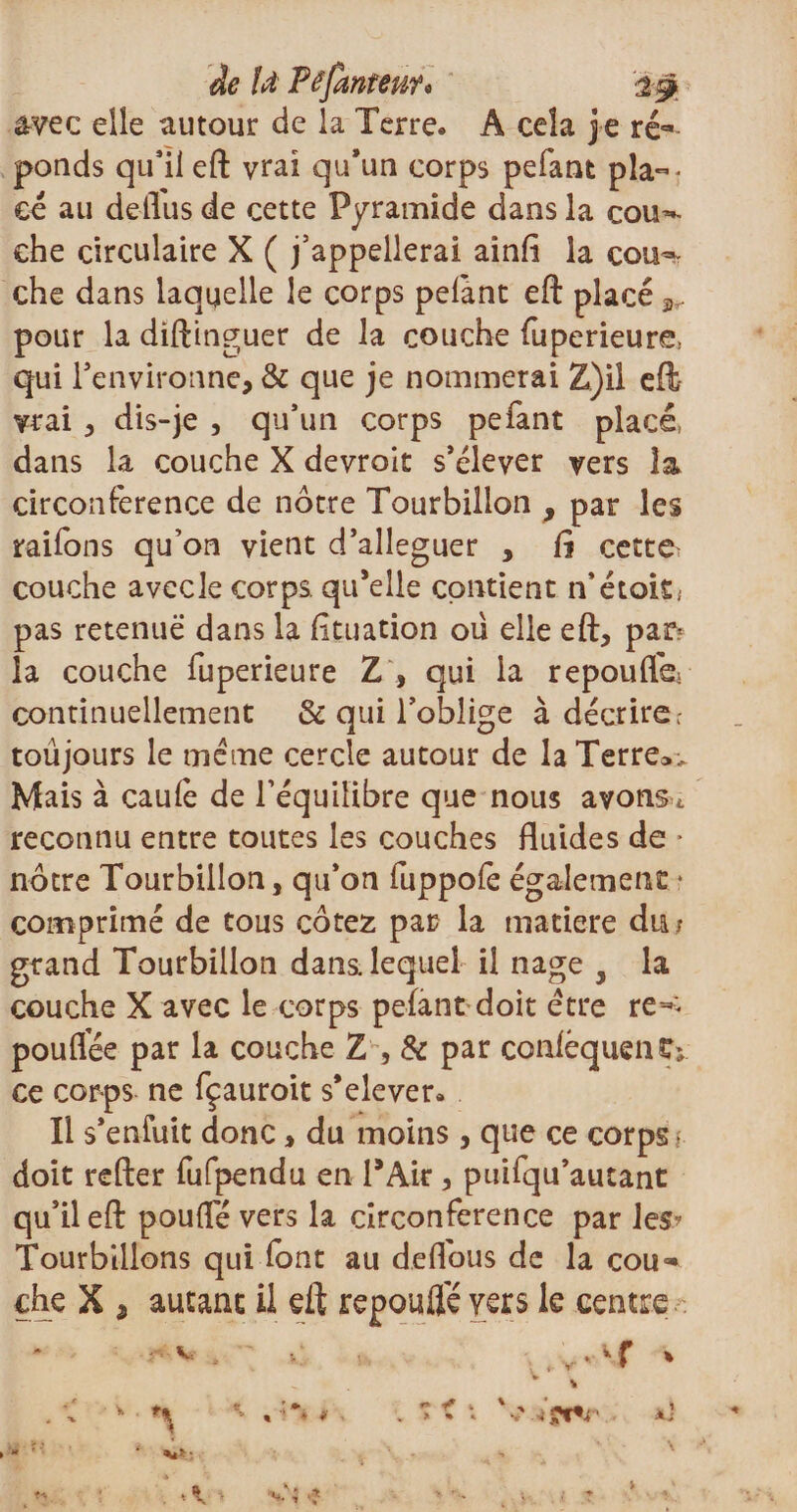 de fd Pêfantenf* avec elle autour de la Terre* A cela je ré¬ ponds qu'il eft vrai qu’un corps pelant plac¬ ée au delTus de cette Pyramide dans la cou-*- ehe circulaire X ( j’appellerai ainfi la cou^ che dans laquelle le corps pelant eft placé ^ pour la diftinguer de la couche fuperieure, qui l’environne, &amp; que je nommerai Z)il eft vrai , dis-je , qu’un corps pefant placé, dans la couche X devroit s’élever vers la circonférence de nôtre Tourbillon , par les raifons qu’on vient d’alleguer , !î cette couche avecle corps, qu’elle contient n’était; pas retenue dans la lituation oü elle eft, par¬ la couche fuperieure Z , qui la repoufle- continuellement &amp; qui l’oblige à décrire; toûjours le meme cercle autour de la Terre». Mais à caulè de l’équilibre que nous avonsu reconnu entre toutes les couches fluides de * nôtre Tourbillon, qu’on fuppofe également * comprimé de tous cotez par la matière diu grand Tourbillon dans, lequel il nage , la couche X avec le corps pefant doit être re^ poufifée par la couche Z , &amp; par conléqueii£; ce corps ne fçauroit s’elever» Il s’enfuît donc, du moins, que ce corps • doit refter fufpendu en PAir , puifqu’autant qu’il eft pouffé vers la circonférence par les? Tourbillons qui font au deffous de la cou¬ che X , autant il eft repouflê vers le centre .v-r V . *1 ‘ t % i i