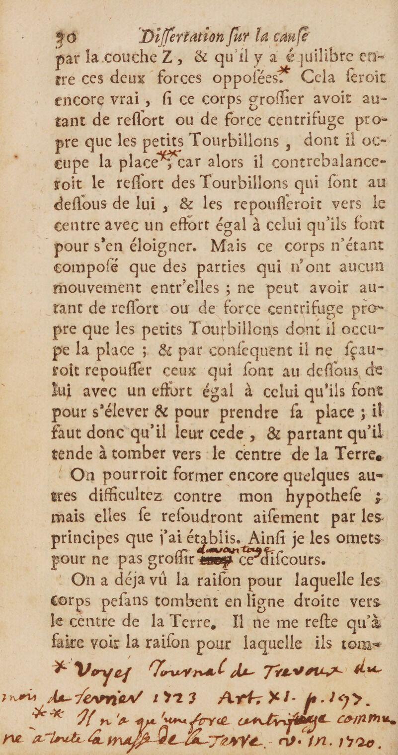 par la .couche Z , & qu il y a é juilibre en¬ cre ces deux forces oppoiëesf* Cela feroit encore vrai , fi ce corps groffier avoir au¬ tant de reflort ou de force centrifuge pro^ pre que les petits Tourbillons 3 dont il oc¬ cupe la place^rtar alors il contrebalance- toit le reflort des Tourbillons qui font au defl'ous de lui 3 & les repoufleroit vers le centre avec un effort égal à celui qu’ils font pour s’en éloigner. Mais ce corps n’étant compofë que des parties qui n’ont aucun mouvement entrelles ; ne peut avoir au¬ tant de reflort ou de force centrifuge pro¬ pre que les petits Tourbillons dont il occu¬ pe la place ; & par conlequent il ne fçau- foie repouflër ceux qui font au deflbus de foi avec un effort égal à celui qu’ils font pour s’élever & pour prendre fa place ; il faut donc qu’il leur cede , & partant qu’il tende à tomber vers le centre de la Terre* On pourroit former encore quelques au¬ tres difficultés contre mon hypothefè * mais elles fe refoudront aifement par les principes que j’ai établis. Ainfi je les omets pour ne pas grofiir me# ordifeours. On a déjà vu la raifon pour laquelle les Corps pefans tombent en ligne droite vers le centre de la Terre, Il ne me refte qu’à, faite voir la raifon pour laquelle ils tonj- 'owivs/ i'i'13 ^ * '7{ rv 'fl*